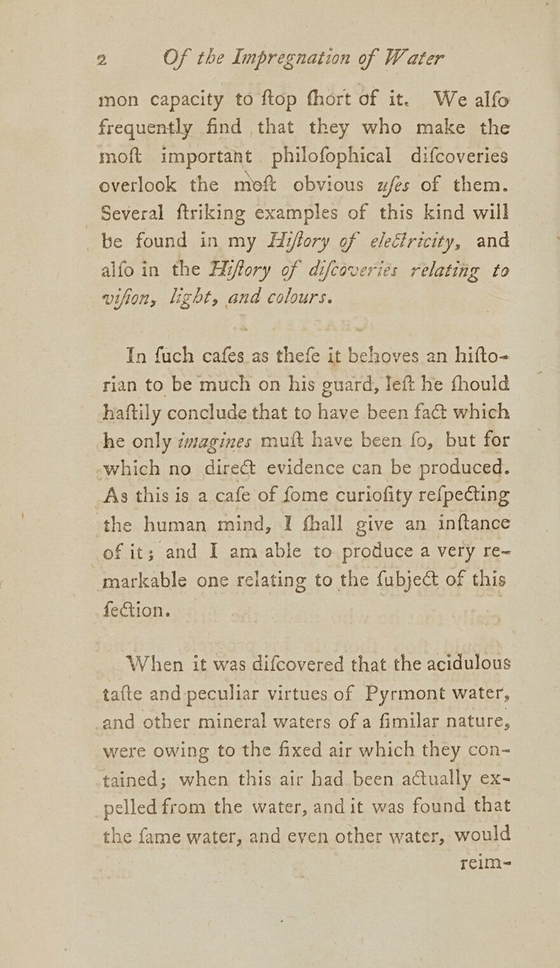 mon capacity to ftop fhort of it. We alfo frequently find that they who make the moft important. philofophical difcoveries overlook the moft obvious ufés of them. Several ftriking examples of this kind will be found in my Hiffory of electricity, and alfoin the Hiffory of difcoveries relating to vifion, light, and colours. In fuch cafes as thefe it behoves an hifto- rian to be much on his guard, left he fhould haftily conclude that to have been fa@ which he only zmagines mut have been fo, but for -which no direct evidence can be produced. _As this is a cafe of fome curiofity re{pecting the human mind, I fhall give an inftance of it; and I am able to produce a very re~ markable one relating to the fubject of this fection. : When it was difcovered that the acidulous ta{te and peculiar virtues of Pyrmont water, and other mineral waters of a fimilar nature, were owing to the fixed air which they con- tained; when this air had been actually ex- pelled from the water, and it was found that the fame water, and even other water, would reim-