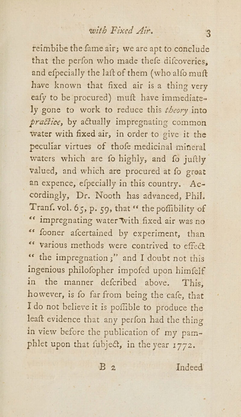 reimbibe the fame air; we are apt to conclude that the perfon who made thefe difcoveries, and efpecially the laft of them (who alfo muft have known that fixed air is a thing very eafy to be procured) muft have immediate- ly gone to work to reduce this ¢4eory into practice, by actually impregnating common water with fixed air, in order to give it the peculiar virtues of thofe medicinal mineral waters which are fo highly, and fo juftly valued, and which are procured at fo great an expence, efpecially in this country. Ac- cordingly, Dr. Nooth has advanced, Phil. Tranf. vol. 65, p. 59, that * the poflibility of “* impregnating water With fixed air was no “* fooner afcertained by experiment, than “* various methods were contrived to effect ‘* the impregnation ;” and I doubt not this ingenious philofopher impofed upon himéfelf in the manner defcribed above. This, however, is fo far from being the cafe, that Ido not believe it is poffible to produce the leaft evidence that any perfon had the thing in view before the publication of my pam-~ phlet upon that fubject, in the year 1772. B 2 Indeed