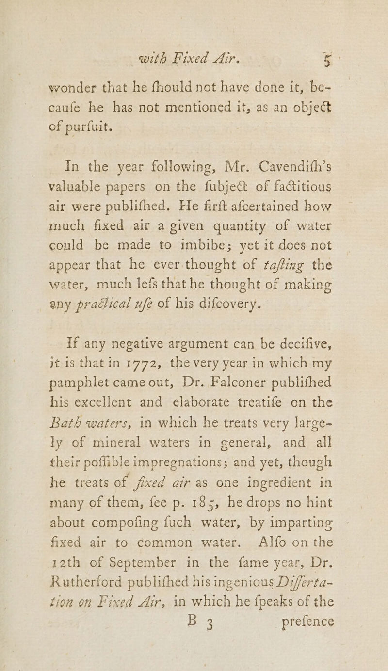 wonder that he fhould not have done it, be- caufe he has not mentioned it, as an object of purfuit. In the year following, Mr. Cavendith’s valuable papers on the fubject of factitious air were publifhed. He farft afcertained how much fixed air a given quantity of water could be made to imbibe; yet it does not appear that he ever thought of raffing the water, much lefs that he thought of making any praclical ufe of his difcovery. If any negative argument can be decifive, it is that in 1772, the very year in which my pamphlet cameout, Dr. Falconer publifhed his excellent and elaborate treatife on the Bath waters, in which he treats very large- ly of mineral waters in general, and all their poflible impregnations; and yet, though he treats of fixed air as one ingredient in many of them, fee p. 185, he drops no hint about compoting fuch water, by imparting fixed air to common water. Al{o on the 12th of September in the fame year, Dr. Rutherford publithed his ingenious Diferta- tion on Fixed Air, in which he {peaks of the Be9 prefence