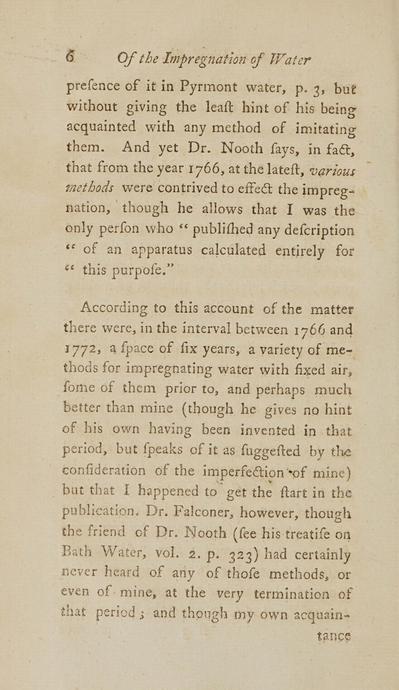 prefence of it in Pyrmont water, p. 3, but without giving the leaft hint of his being acquainted with any method of imitating them. And yet Dr. Nooth fays, in fa@, that from the year 1766, at the lateft, various methods were contrived to efteé&t thei impreg- nation, though he allows that I was the only perfon who * publithed any defcription © of an apparatus calculated entirely for ‘* this purpofe.” According to this account of the matter there were, in the interval between 1766 and 1772, aipace of fix years, a variety of me~ thods for impregnating water with fixed air, dome of them prior to, and perhaps much better than mine (though he gives no hint of his own having been invented in that period, but fpeaks of it as fuggefted by the confideration of the imperfection “of mine) but that I happened to get the flart in the publication. Dr. Falconer, however, though the friend of Dr. Nooth (fee his treatife on Bath Water, vol. 2. p. 323) had certainly never heard of any of thofe methods, or even of. mine, at the very termination of that period ; and though my own acquain- tance