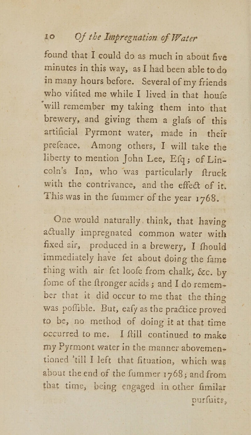 found that I could do as much in about five minutes in this way, as I had been able todo in many hours before. Several of my friends who vifited me while I lived in that houfe ‘will remember my taking them into that _ brewery, and giving them a glafs of this artificial Pyrmont water, made in their prefeace, Among others, I will take the liberty to mention John Lee, Efq; of Lint coln’s Inn, who was particularly ftruck with the contrivance, and the effe@ of it. _ This was in the fammer of the year 1768. One would naturally. think, that having actually impregnated common water with fixed air, produced i in a brewery, I fhould immediately have fet about doing the fame thing with air fet loofe from chalk, &amp;c. by ek of the ftronger acids; and I do remem- ber that it did occur to me that the thing was poflible. But, eafy as the praGice proved to be, no method of doing it at that time occurred tome. [ {til continued to make my Pyrmont water in the manner abovemen- tioned “till I left that fituation, which was about the end of the fummer 1768; and from that time, being engaged in other fimilar purfuits,