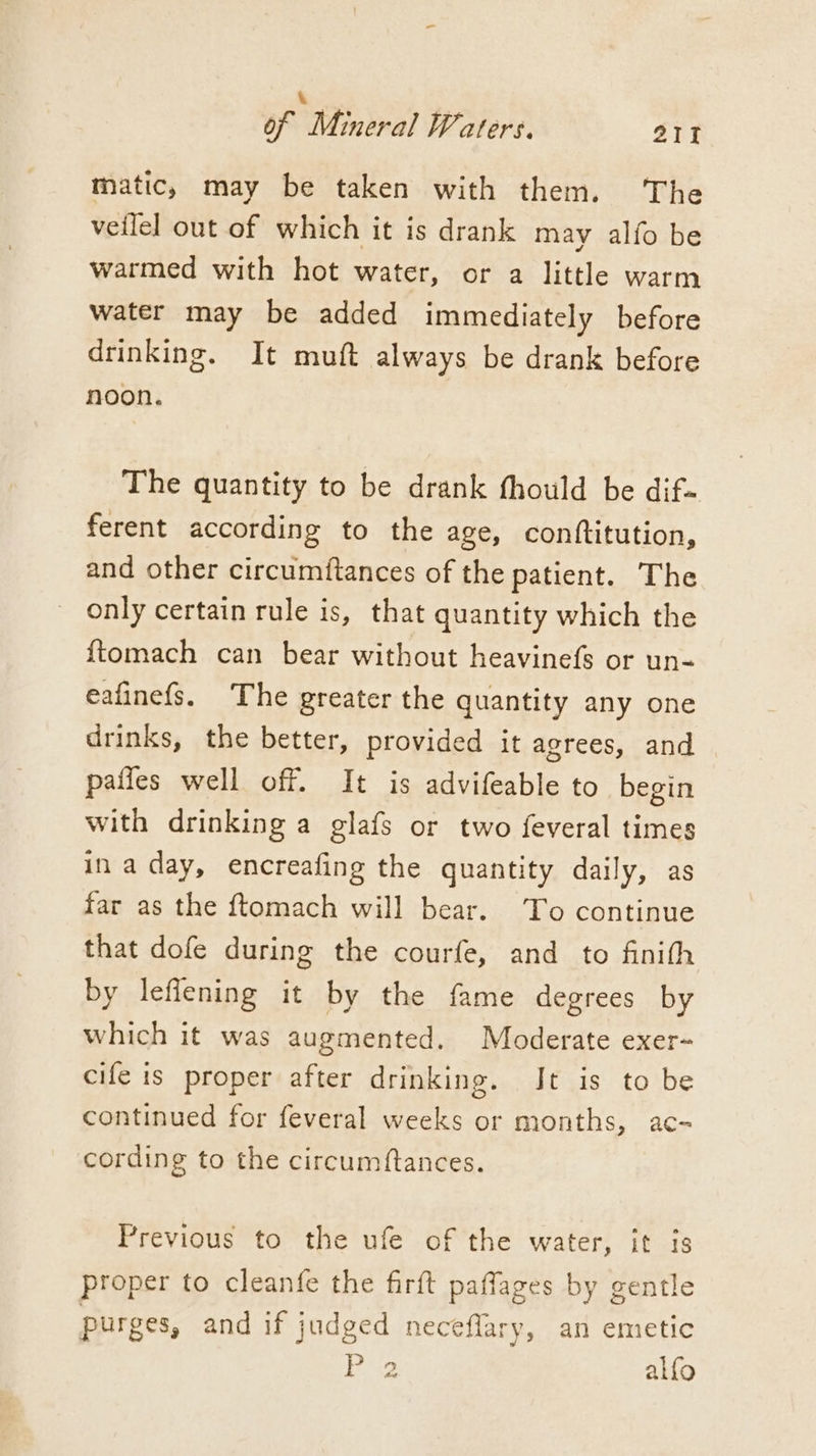 . of Mineral Waters. 21 matic, may be taken with them. ‘The veilel out of which it is drank may alfo be warmed with hot water, or a little warm water may be added immediately before drinking. It muft always be drank before noon. The quantity to be drank fhould be dif» ferent according to the age, conftitution, and other circumftances of the patient. The only certain rule is, that quantity which the {tomach can bear without heavinefs or un- eafinefs. The greater the quantity any one drinks, the better, provided it agrees, and pafies well off. It is advifeable to begin with drinking a glafs or two feveral times in aday, encreafing the quantity daily, as far as the ftomach will bear. To continue that dofe during the courfe, and to finith by leflening it by the fame degrees by which it was augmented. Moderate exer- cife is proper after drinking. Jt is to be continued for feveral weeks or months, ac- cording to the circumftances. Previous to the ufe of the water, it is proper to cleanfe the firft paffages by gentle purges, and if judged neceflary, an emetic