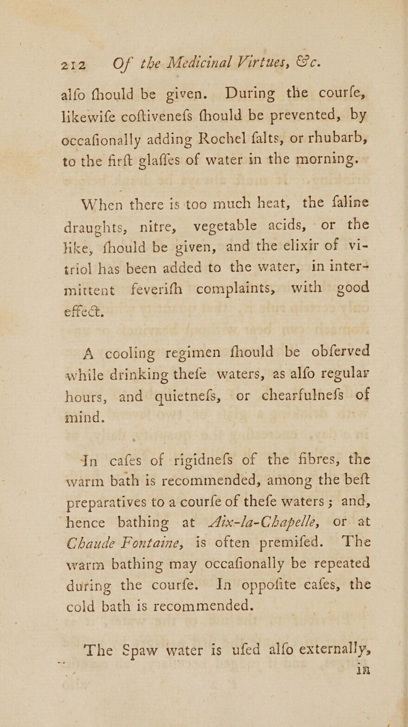 alfo fhould be given. During the courfe, likewife coftivenefs (hould be prevented, by occafionally adding Rochel falts, or rhubarb, to the firft glaffes of water in the morning. When there is too much heat, the faline draughts, nitre, vegetable acids, or the like, thould be given, and the elixir of vi- triol has been added to the water, in inter- mittent feverifh complaints, with good effect. A cooling regimen fhould be obferved while drinking thefe waters, as alfo regular hours, and quietnefs, or chearfulnefs of mind. In cafes of rigidnefs of the fibres, the warm bath is recommended, among the beft preparatives to a courfe of thefe waters ; and, hence bathing at ix-la-Chapelle, or at Chaude Fontaine, is often premifed. The warm bathing may occafionally be repeated during the courfe. In oppofite cafes, the cold bath is recommended. The Spaw water is ufed alfo externally, in