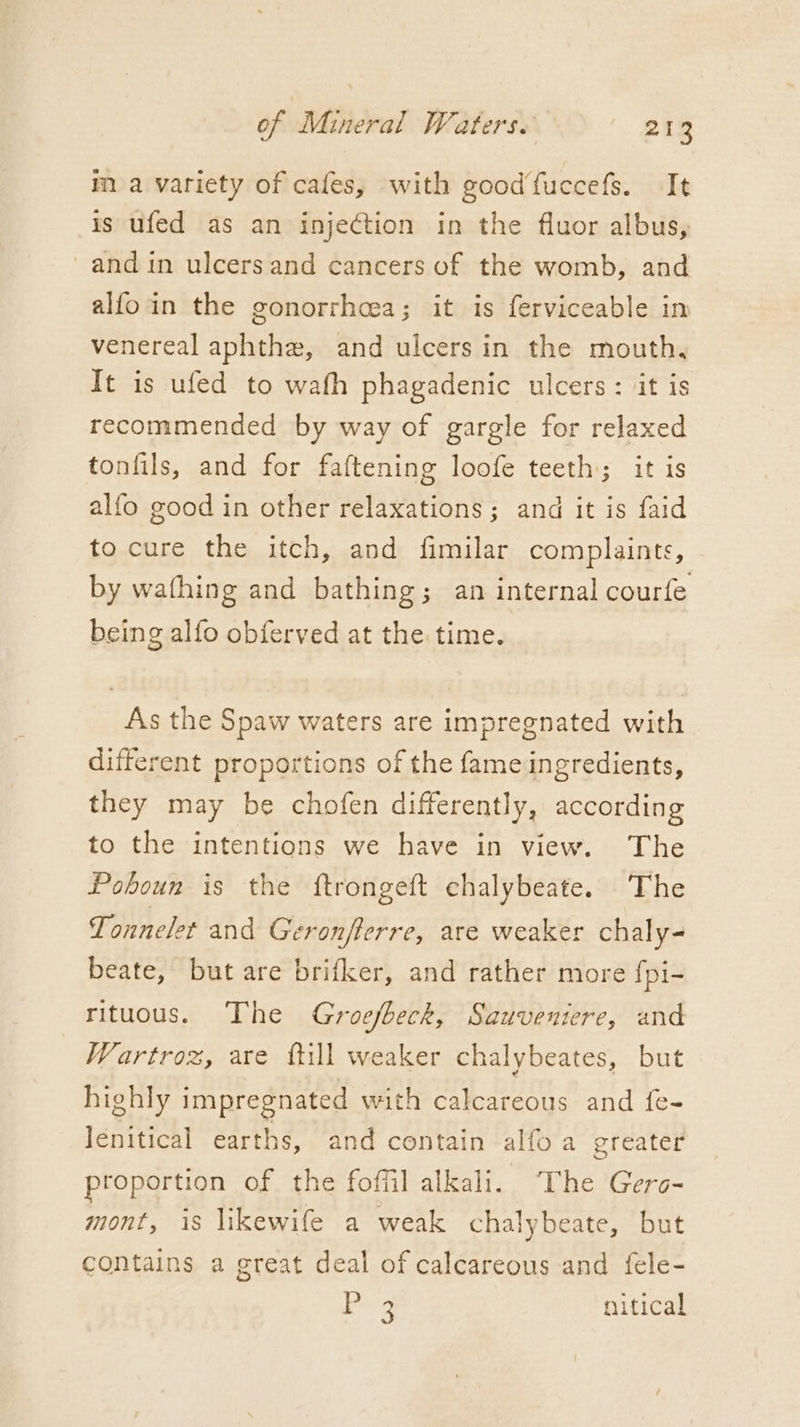 ma variety of cafes, with good‘fuccefs. It is ufed as an injection in the fluor albus, and in ulcersand cancers of the womb, and alfoin the gonorrhea; it is ferviceable in venereal aphthe, and ulcers in the mouth, It is ufed to wath phagadenic ulcers: it is recommended by way of gargle for relaxed tonfils, and for faftening loofe teeth; it is alfo good in other relaxations; and it is faid to cure the itch, and fimilar complaints, by wafhing and bathing; an internal courfe being alfo obferved at the time. As the Spaw waters are impregnated with different proportions of the fame ingredients, they may be chofen differently, according to the intentions we have in view. The Poboun is the ftrongeft chalybeate. The Tonnelet and Geronfterre, are weaker chaly- beate, but are brifker, and rather more {pi- rituous. The Groefbeck, Sauveniere, and Wartroz, are ttill weaker chalybeates, but highly impregnated with calcareous and f{e- Jenitical earths, and contain alfo a greater proportion of the foffil alkali. The Gers- mont, is likewife a weak chalybeate, but contains a great deal of calcareous and fele- eee. nitical