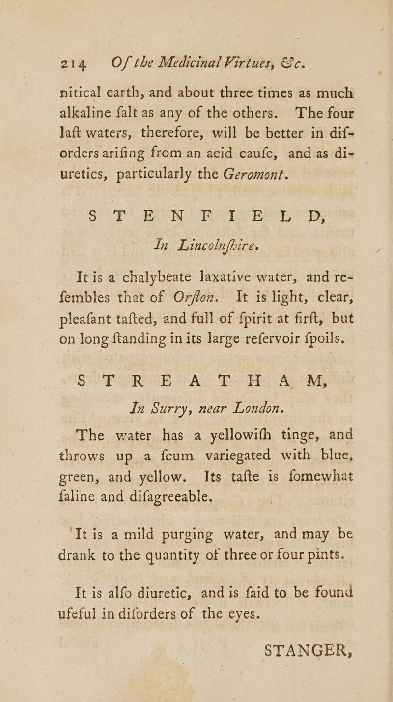 nitical earth, and about three times as much alkaline falt as any of the others. The four Jaft waters, therefore, will be better in dif- orders arifing from an acid caufe, and as di- uretics, particularly the Geromont. S$) Bea oR eb oe In Lincolnfbire. It is a chalybeate laxative water, and re- fembles that of Orfion. It is light, clear, pleafant tafted, and full of fpirit at firft, but on long ftanding in its large refervoir {poils. SOP saw AS Bee EpCoAg My In Surry, near London. The water has a yellowifh tinge, and throws up a fcum variegated with blue, green, and yellow. Its tafte is fomewhat faline and difagreeable, ‘It is a mild purging water, and may be drank to the quantity of three or four pints. It is alfo diuretic, and is faid to be found ufeful in diforders of the eyes. STANGER,