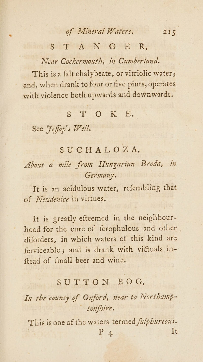 aR ee eRe es ES RS Near Cockermouth, in Cumberland. This is a falt chalybeate, or vitriolic water; - and, when drank to four or five pints, operates with violence both upwards and downwards. Bets eet 8 baud Sates oe See Feffop s Well. SUCHALOZA, About a mile from Hungarian Broda, im Germany. It is an acidulous water, refembling that of Nezdenice in virtues, It is greatly efteemed in the neighbour- hood for the cure of fcrophulous and other diforders, in which waters of this kind are ferviceable ; and is drank with victuals in- ftead of {mall beer and wine. SUTTON BOG, In the county of Oxford, near to Northamp- tonfbire. This is one of the waters termed /u/phurcous. 7 Pra | It