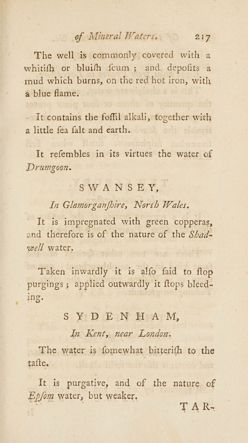 The well is commonly covered with a whitifh or bluish fcum ;_ and. depofits a mud which burns, on the red hot iron, with a blue flame. - It contains the foffil alkali, together with a little fea falt and earth. It refembles in its virtues the water of Drumgoon. Sow AEN bey, In Glamorganfhire, North Wales, It is impregnated with green copperas, and therefore is of the nature of the S4/ad- well water, Taken inwardly it is alfo faid to ftop purgings ; applied outwardly it {tops bleed- ing. | S ¥r BR EaiN HrArM, In Kent,. near London. The water is fomewhat bitterifh to the tafte. It is purgative, and of the nature. of Ep/om water, but weaker. . TAR.