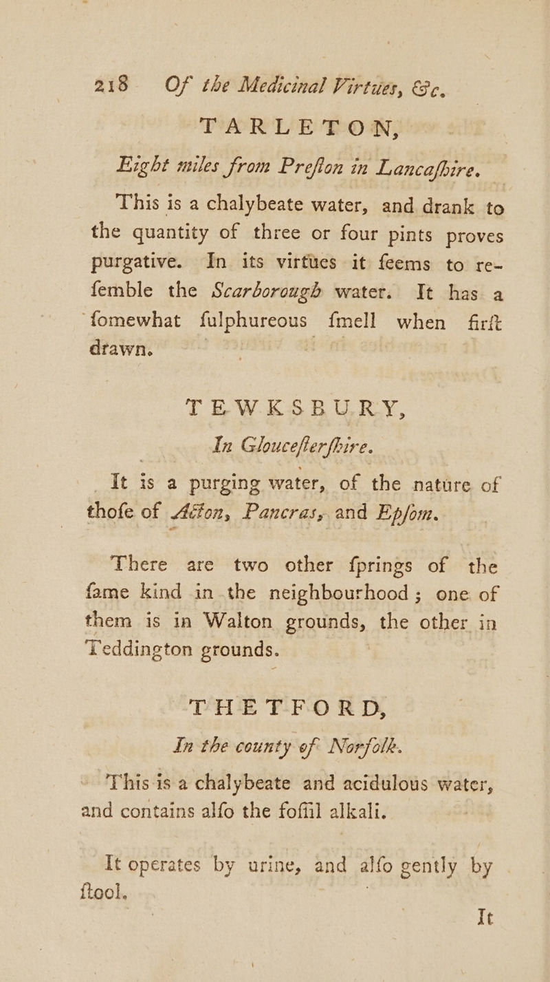 TARLETON, Eight miles from Prefton in Lancafbire. This is a chalybeate water, and drank to the quantity of three or four pints proves purgative. In its virtues it feems to re- femble the Scarborough water. It has a fomewhat fulphureous fmell when firft drawn. Bie: TEWE£S8 URRY, In Gloucefter fbire. _It is a purging water, of the nature of thofe of Aéfon, Pancras, and Ep/om. There are two other fprings of the fame kind inthe neighbourhood ; one of them is in Walton grounds, the other in ‘Teddington grounds. THE T-F-0 RD, In the county of Norfolk. This is a chalybeate and acidulous water, and contains alfo the foffil alkali. It operates by urine, and alfo gently by {tool, . | It