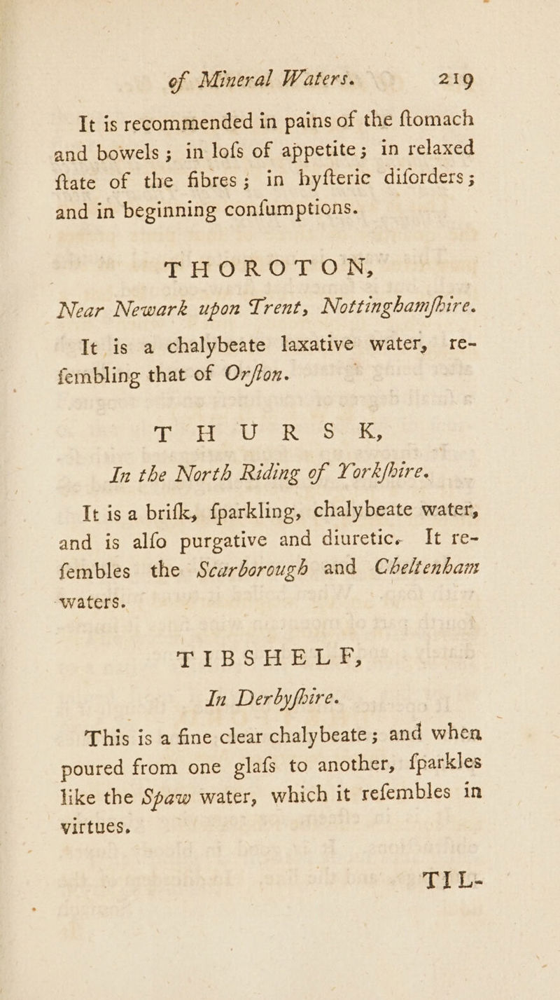 It is recommended in pains of the ftomach and bowels; in lofs of appetite; in relaxed {tate of the fibres; in hyfteric diforders ; and in beginning confumptions. | TITOR OTON, Near Newark upon Trent, Nottinghamfhire. It is a chalybeate laxative water, re- fembling that of Ox/fon. Te PU Rose, In the North Riding of York/fhire. It isa brifk, fparkling, chalybeate water, and is alfo purgative and diuretic. It re- fembles the Scarborough and Cheltenban TIBSHELF, In Derbyfhire. This is a fine clear chalybeate ; and when ~ poured from one glafs to another, {parkles like the Spaw water, which it refembles in virtues, TIL-