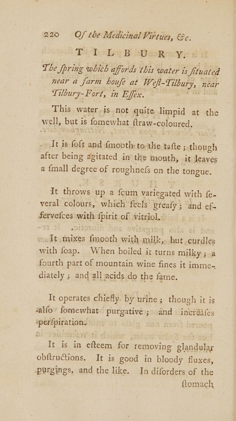 TaD sling BB eoeaeyy: ai The pring which affords this water is fi (uated near a farm houfe at We f-Tilbury, 1 near Tilbury- Fort, in Effex. | This water-is not quite limpid at the W wel ut: is fomewhat ftraw- coloured, It is foft and “oes to. dic tafte ; hanes after being agitated in'the mouth, it! leaves a {mall eae of roughnefs on the tongue. It throws up a {cum feriesated with fe- veral colours, which feels Steafy ; and ef- fervetces wath {pirit of vitriol. wmodt eae: aes ie a. but -curdles with foap. When boiled it turns milky; a fourth part of mountain wine fines it imme- diately ; andvall acids do the fame. It operates chiefly. by urine ; though it is ‘allo’ fomewhat: purgative.; and incréafes ‘perfpiration. i It is in efteem for removing glandular obftructions. It is good in bloody fluxes, purgings, and the like. In diforders of the ftomach