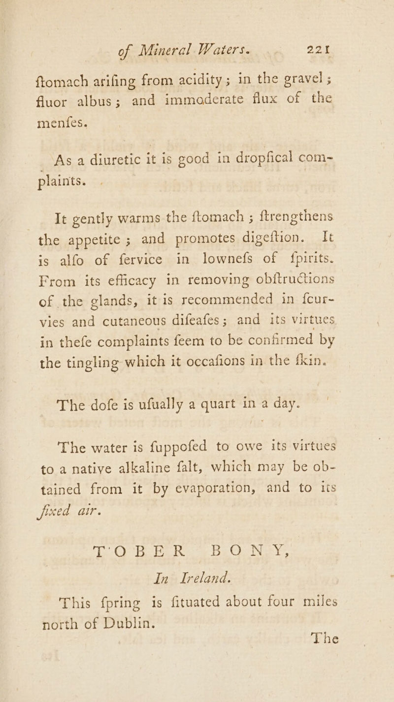 ftomach arifing from acidity; in the gravel ; fluor albus; and immoderate flux of the menfes. As a diuretic it is good in dropfical com- plaints. It gently warms the ftomach ; ftrengthens the appetite ; and promotes digeftion. It is alfo of fervice in lownefs of {pirits. From its efficacy in removing obftructions of the glands, it is recommended in fcur- vies and cutaneous difeafes ; and its virtues in thefe complaints feem to be confirmed by the tingling which it occafions in the fkin. { The dofe is ufually a quart in a day. The water is fuppofed to owe its virtues to a native alkaline falt, which may be ob- tained from it by evaporation, and to tts fixed air. OO he be Re oe be Os ys In Ireland. This fpring is fituated about four miles north of Dublin. The