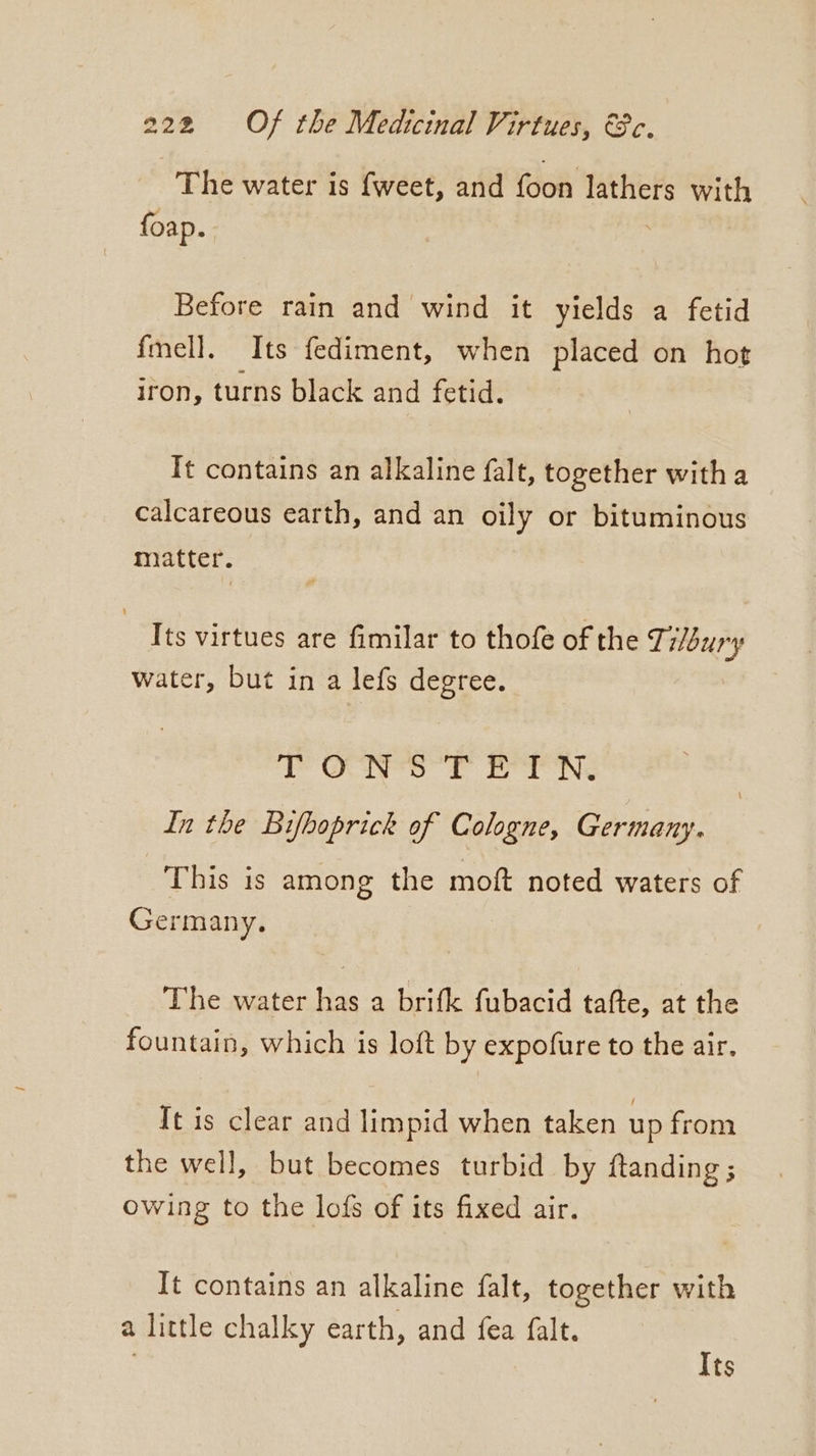 The water is {weet, and foon lathers with foap. : Before rain and wind it yields a fetid fmell. Its fediment, when placed on hot iron, turns black and fetid. It contains an alkaline falt, together with a calcareous earth, and an oily or bituminous matter. Its virtues are fimilar to thofe of the Tilbury water, but in a lefs degree. ‘PO ft bea ne In the Bifhoprick of Cologne, Germany. This is among the moft noted waters of Germany. The water has a brifk fubacid tafte, at the fountain, which is loft by expofure to the air. Tt is clear and limpid when taken up from the well, but becomes turbid by ftanding; owing to the lofs of its fixed air. It contains an alkaline falt, together with a little chalky earth, and fea falt. Its