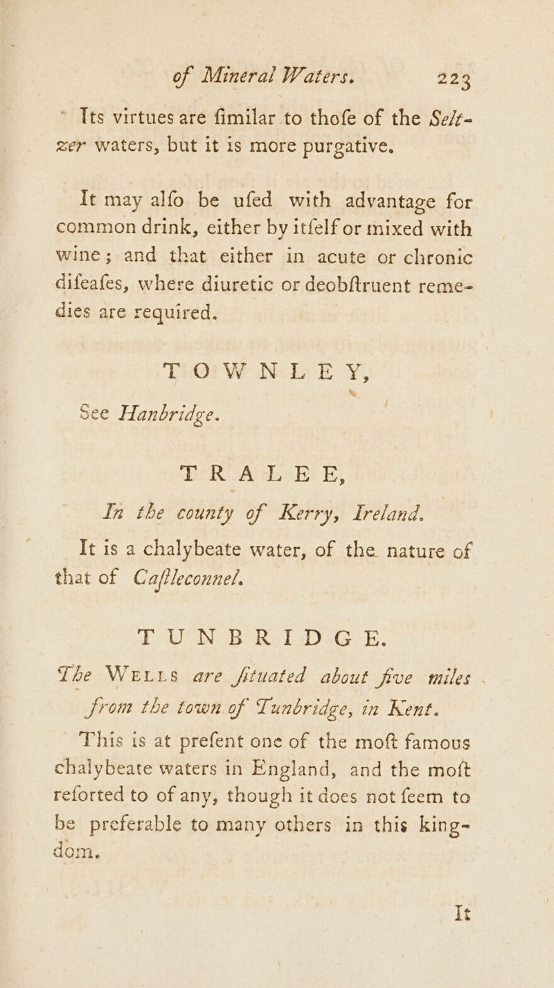 ~ Tts virtues are fimilar to thofe of the Se/f- zer waters, but it is more purgative. It may alfo be ufed with advantage for common drink, either by itfelf or mixed with wine; and that either in acute or chronic difeafes, where diuretic or deobftruent reme- dies are required. | Tio: WON: LE Y,; See Hanbridge. Rik oY i rey ra fe In the county of Kerry, Ireland. It is a chalybeate water, of the nature of that of Caffleconnel. IUN BR IWD.G E. The Weis are fituated about five miles . Jrom the town of Tunbridge, in Kent. This is at prefent one of the moft famous chalybeate waters in England, and the moft reforted to of any, though it does not feem to be preferable to many others in this king- dom, It