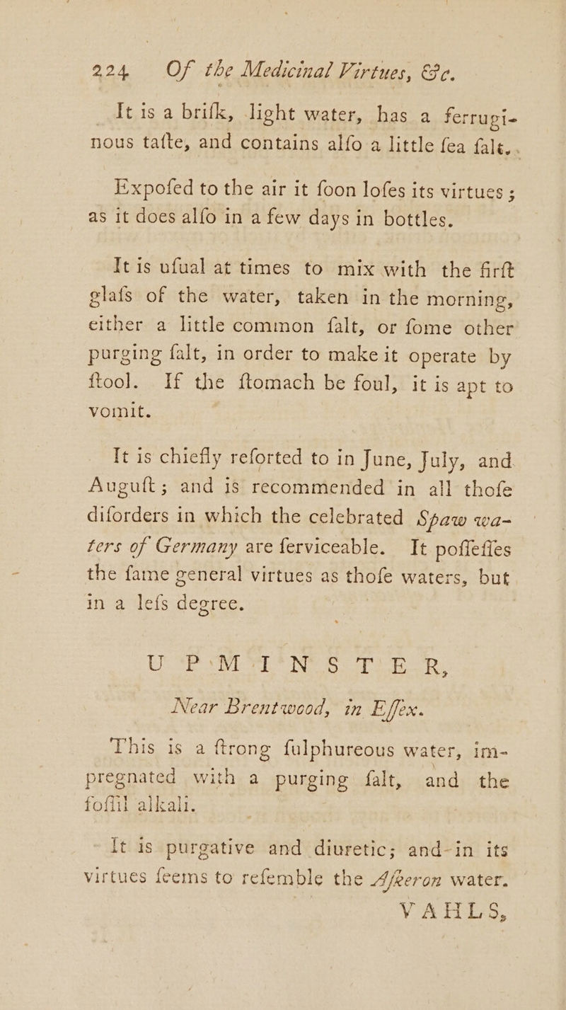_Itis a brifk, light water, has a ferrugi- nous tatte, and contains alfo a little fea fale. E’xpofed to the air it foon lofes its virtues ; as it does alfo in a few days in bottles. It is ufual at times to mix with the &amp;rft elais of the water, taken in the morning, either a little common falt, or fome other purging falt, in order to make it operate by ftool. If the ftomach be foul, it is apt to vomit. It is chiefly reforted to in June, July, and. Auguit; and 1s recommended in all thofe diforders in which the celebrated Spaw wa- ters of Germany are ferviceable. It poffeffes the fame general virtues as thofe waters, but in a lefs degree. ES ce Bed Fs 8 Fig ips pe 9 ae Near Brentwood, in Effex. Aig artnet pee) {trong fulphureous water, im- pregnated with a purging falt, and the foffil alkali. ft is purgative and diuretic; and-in its virtues feems to refemble the Ajreron water. VAHLS,
