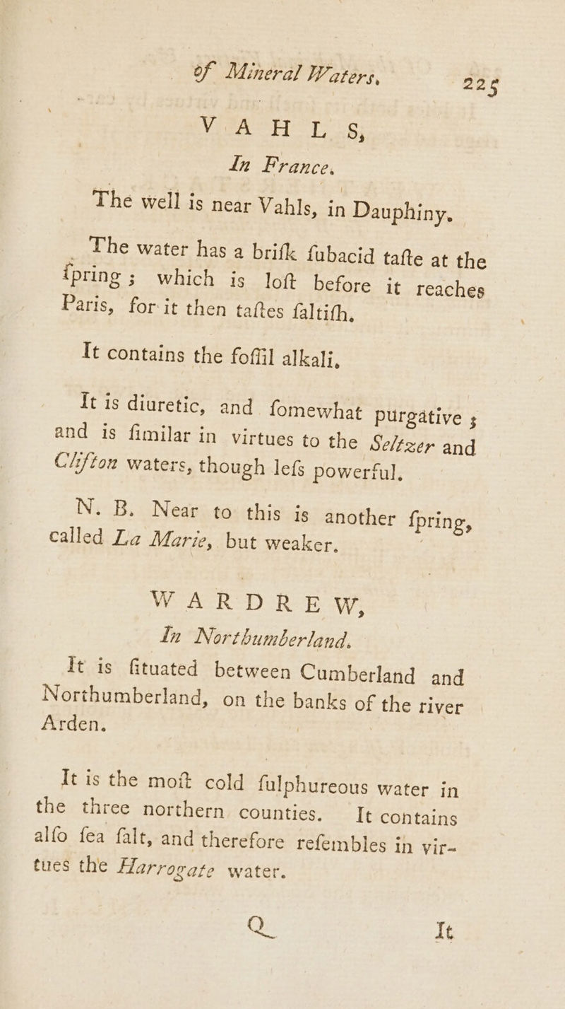 wat Jt Got Bae ln France, The well is near Vahls, in Dauphiny, _ The water has a brifk fubacid tafte at the ipring ; which is loft before it reaches Paris, for it then taftes lalisfhy + It contains the fof] alkali, It is diuretic, and fomewhat purgative ; and is fimilar in virtues to the Seltzer and Clifton waters, though lefs powerful, N. B. Near to this is another {pring, called La Marie, but weaker, | WAR D ROE W, In Northumberland, It is fituated between Cumberland and Northumberland, on the banks of the river Arden. It is the moi cold fulphureous water in the three northern counties. It contains alfo fea falt, and therefore refembles in vir- tues the flarrogate water. Q It ins,