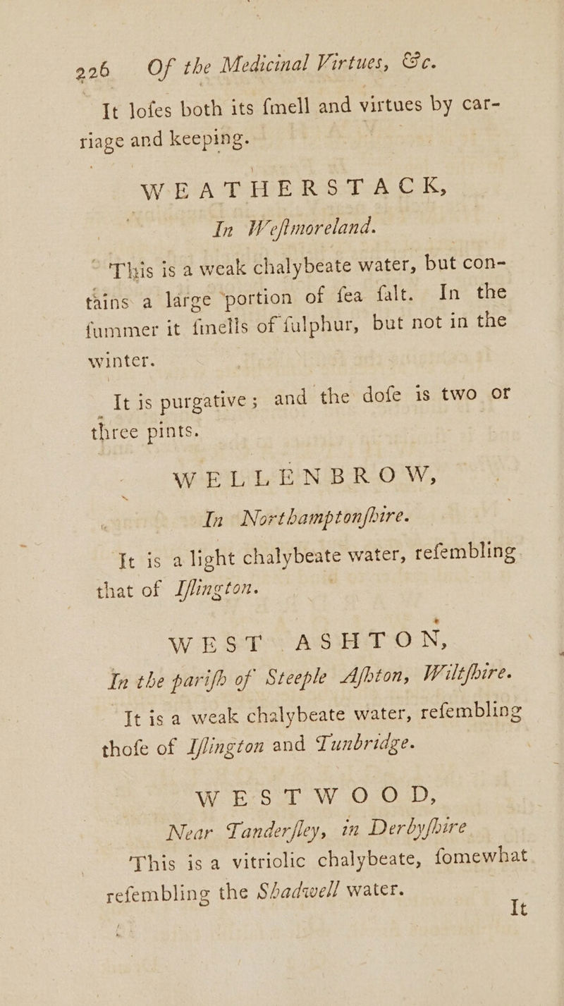 | It lofes both its fmell and virtues by car- riage and keeping. WEATHERSTACK, In Weftmoreland. ~ 'This is a weak chalybeate water, but con- tains a large ‘portion of fea falt. In the fammer it fells of fulphur, but not in the winter. It is purgative 5 and the dofe is two of three pints. — WELLENBROW, In Northamptonfhtre. ~ It is a light chalybeate water, refembling. that of J/lington. WEST ASHTON, In the parifh of Steeple Ajhton, Wilt/bire. “It is a weak chalybeate water, refembling thofe of Ilington and Tunbriage. WEST WOOD, Near Tanderfley, in Derbyfhire This is a vitriolic chalybeate, fomewhat refembling the Shadwell water. | It