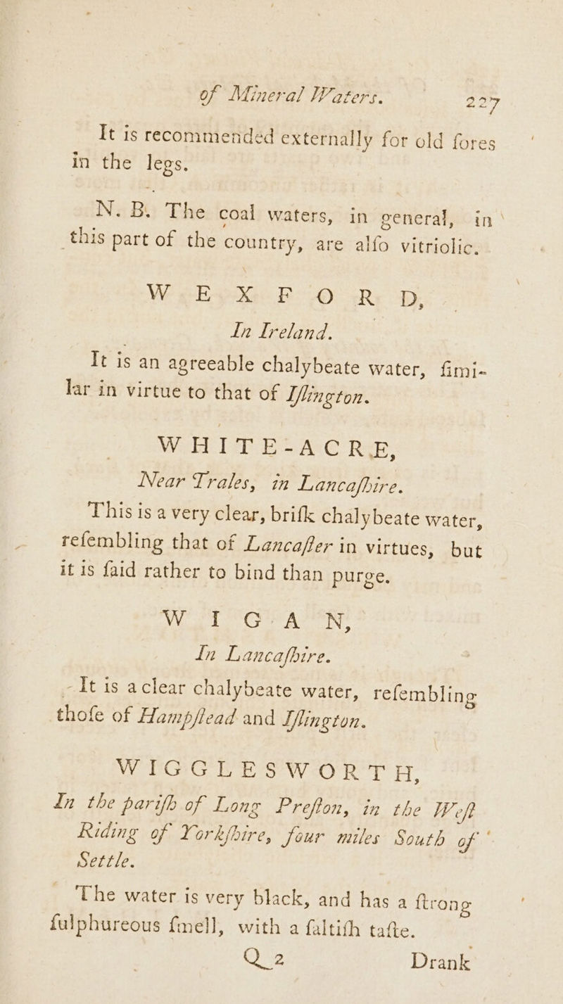 Of Mineral Waters. ° = 3 7 It is recommended externally for old fores in the legs, N. By The coal waters, in general, in this part of the country, are alfo vitriolic, We eH AXG Bh @> <P: D, Lh Ireland. | It is an agreeable chalybeate water, fimi- lar in virtue to that of Tlington. WHITE-ACRE, Near Trales, in Lancafpire. This is a very clear, brifk chalybeate water, refembling that of Lancaffer in virtues, but it is faid rather to bind than purge. Aa a ghd Saal lea i In Lancafbire. -It is aclear chalybeate water, refemblin | y § thofe of Hamp/lead and Tfington. WY CG sew oO Rey” Ey dn the parifh of Long Prefion, in the Weft Riding of Yorkjbire, four miles South of Settle. The water is very black, and has a {trong fulphureous {mell, with a faltith tafte. Ce Drank