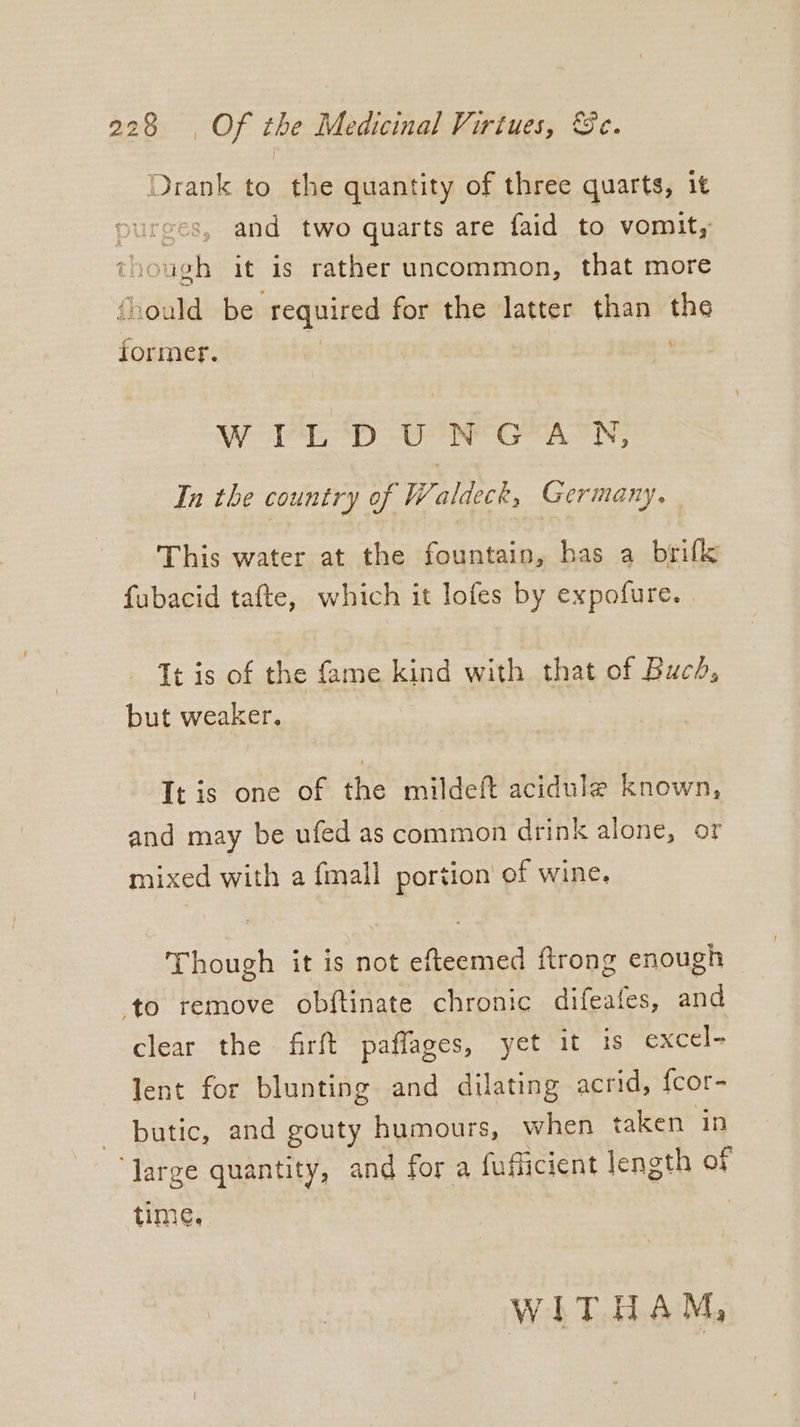 Drank to the quantity of three quarts, it ces, and two quarts are faid to vomit, ‘hough it is rather uncommon, that more fhould be required for the latter than the former. | | W FLD UN GEACN, In the country of Waldeck, Germany, This water at the fountain, has a brifk fabacid tafte, which it lofes by expofure. Tt is of the fame kind with that of Buch, but weaker, | It is one of the mildeft acidule known, and may be ufed as common drink alone, or mixed with a {mall portion of wine. Though it is not efteemed ftrong enough ‘to remove obftinate chronic difeafes, and clear the firft paffages, yet it 1s excel- lent for blunting and dilating acrid, {cor- butic, and gouty humours, when taken in ‘Jarge quantity, and for a fufficient length of time, WITHAM,