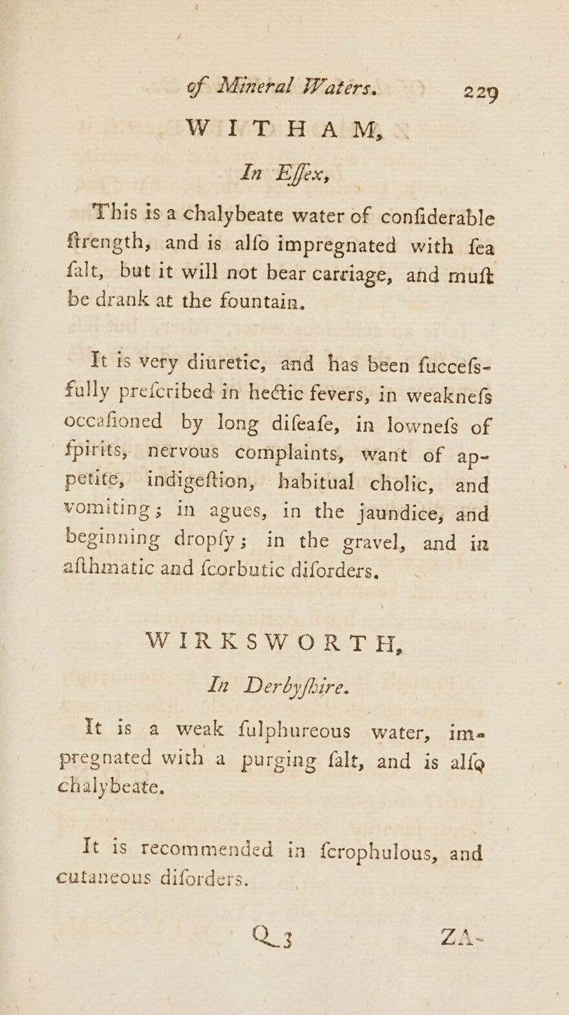 WITHA™M, In Effex, This is a chalybeate water of confiderable ftrength, and is alfo impregnated with fea falt, but it will not bear carciage, and muft be drank at the fountain. Tt is very diuretic, and has been fuccefs- fully prefcribed in hetic fevers, in weaknefs occafioned by long difeafe, in lownefs of fpirits, nervous complaints, want of ap- petite, indigeftion, habitual cholic, and vomiting; in agues, in the jaundice, and beginning dropfy; in the gravel, and ina afthmatic and {corbutic diforders. WIRKSWORTH, In Derbyfbire. It is a weak {ulphureous water, im pregnated with a purging falt, and is alfg chalybeate. It is recommended in {crophulous, and cutaneous diforders. Q 3 ZA~ a