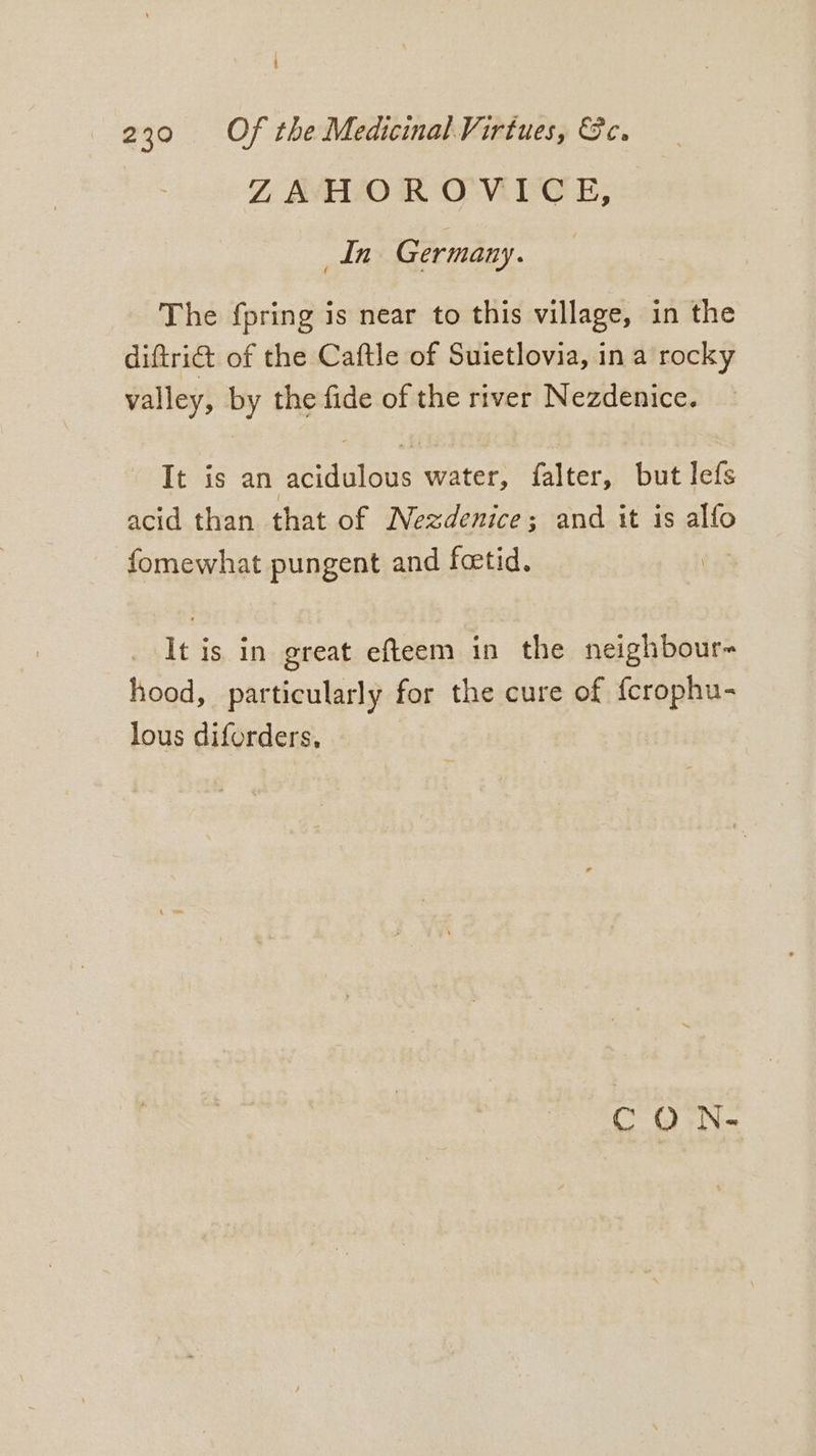 ZLAHOROWVICE, In Germany. The {pring is near to this village, in the diftrict of the Caftle of Suietlovia, ina rocky valley, by the fide of the river Nezdenice. - It is an acidulous water, falter, but lefs acid than that of Nezdenice; and it is alfo fomewhat pungent and foetid. It is in great efteem in the neighbour- hood, particularly for the cure of {crophu- lous diforders, CO h-