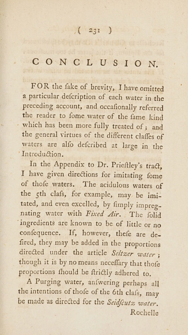 Ge ONG EY Use vot FOR the fake of brevity, I have omitted a particular defcription of each water in the preceding account, and occafionally referred the reader to fome water of the fame kind - which has been more fully treated of ; and the general virtues of the different claffes of waters are alfo defcribed at large in the ‘Introdu€tion. In the Appendix to Dr. Prieftley’s tract, I have given direétions for imitating fome of thofe waters. The acidulous waters of the sth clafs, for example, may, be imi- tated, and even excelled, by fimply i impreg~ nating water with Fixed Air... The folid ‘ingredients are known to be of little or no confequence. If, however, thefe are de- fired, they may be added in the proportions directed under the article Sezer water s though it is by no means neceflary that thofe proportions fhould be ftridtly adhered to. A Purging water, an{wering perhaps all the intentions of thofe of the 6th clafs, may be made as directed for the Seid/eutz water. Rochelle
