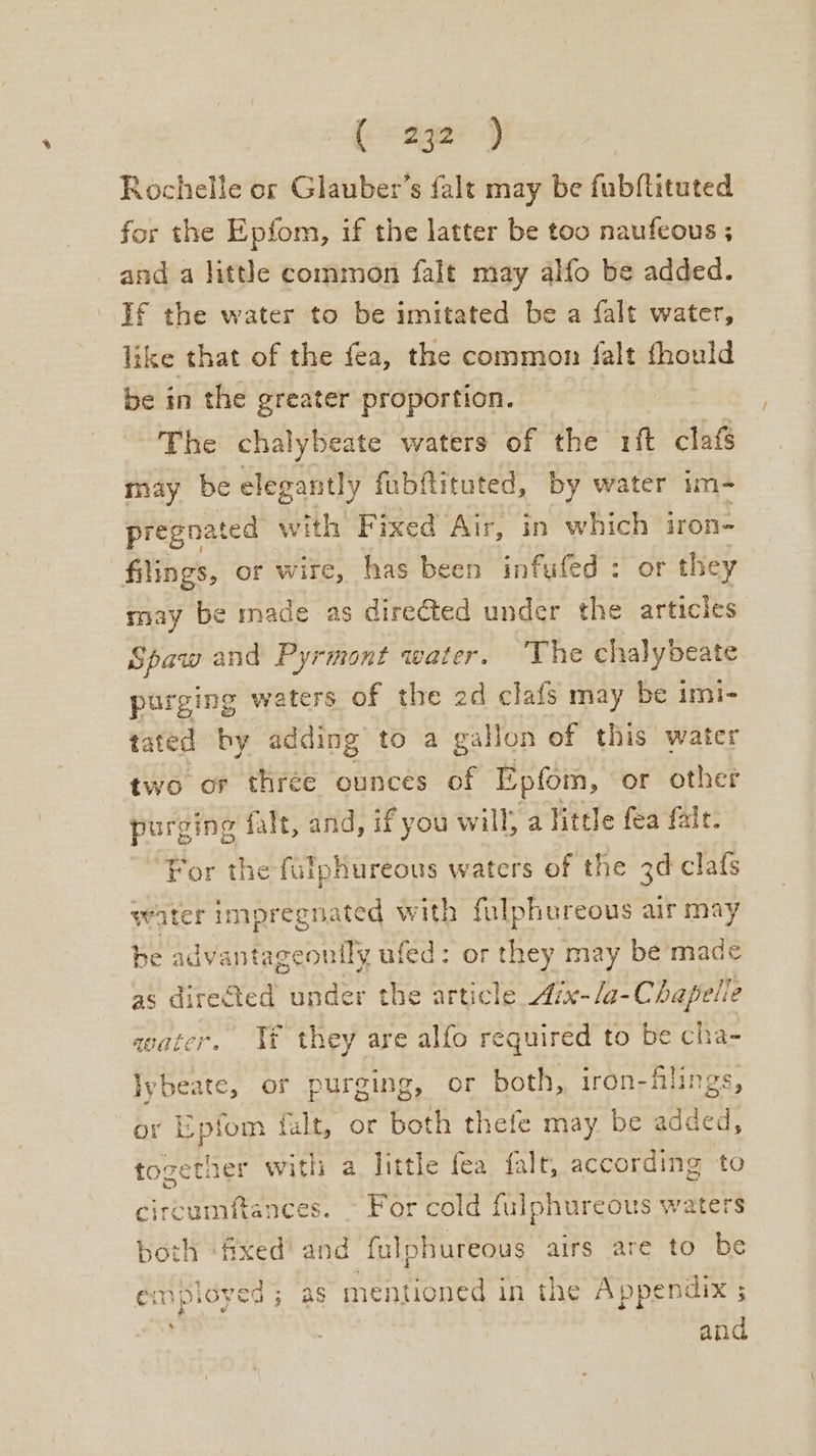 Rochelle or Glauber’s fale may be fubftituted for the Epfom, if the latter be too naufeous ; and a little common falt may alfo be added. If the water to be imitated be a falt water, like that of the fea, the common falt fhould be in the greater proportion. The chalybeate waters of the rit clafs may be elegantly fubftituted, by water im- pregnated with Fixed Air, in which iron- filings, or wire, has been infufed: or they may be made as directed under the articles Spaw and Pyrmont water. ‘The chalybeate purging waters of the 2d clafs may be imi- tated by adding to a gallon of this water two or three ounces of Epfom, or other purging falt, and, if you will; a little fea fale. For the fulphureous waters of the 3d clafs water impregnated with fulphoreous air may be advantageonily ufed: or they may be made as directed hues the article Aix-/a-Chapelte water. Yt they are alfo required to be cha- lybeate, or purging, or both, iron-filings, or Epfom fault, or both thefe may be added, togetner with a little fea falt, according to circumftances. ~ For cold fulphureous waters both ‘fixed and fulphureous airs are to be employed; as mentioned in the Appendix ; and,