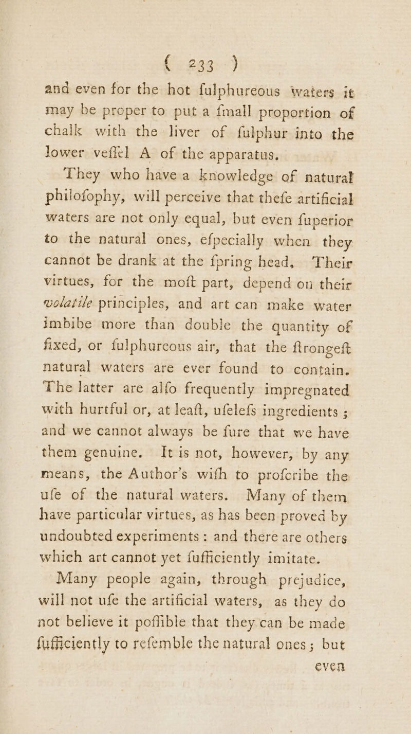 (: 28g») and even for the hot fulphureous waters i¢ may be proper to put a fmall proportion of chalk with the liver of fulphur into the lower veflel A of the apparatus, They who havea knowledge of natural philofophy, will perceive that thefe artificial waters are not only equal, but even fuperior to the natural ones, efpecially when they cannot be drank at the {pring head, Their virtues, for the moft part, depend on their volatile principles, and art can make water imbibe more than double the quantity of fixed, or fulphureous air, that the flrongeftt natural waters are ever found to contain. The latter are alfo frequently impregnated with hurtful or, at leaft, ufelefs ingredients ; and we cannot always be fure that we have them genuine. [It is not, however, by any means, the Author's wifh to profcribe the ufe of the natural waters. Many of them have particular virtues, as has been proved by undoubted experiments: and there are others which art cannot yet fufficiently imitate. Many people again, through prejudice, will not ufe the artificial waters, as they do not believe it poflible that they can be made fufficiently to refemble the natural ones; but even