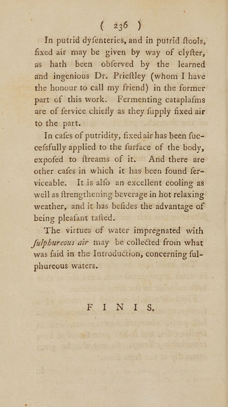 In putrid dyfenteries, and in putrid ftools, fixed air may be given by way of clyfter, as hath been obferved by the learned and ingenious Dr. Prieftley (whom I have the honour to call my friend) in the former part of this work. lermenting cataplafms are of fervice chiefly as they fupply fixed air to the part. In cafes of putridity, fixed air has been fae cefsfully applied to the furface of the body, expofed to ftreams of it. And there are other cafes in which it has been found fer- viceable. Its alfo an excellent cooling as well as ftrengthening beverage in hot relaxing weather, and it has befides the advantage of being pleafant tafted. The virtues of water impregnated with Sulpbureous air may be collected from what was faid in the Introduction, concerning ful- phureous waters. | | eae BP ee? Bee