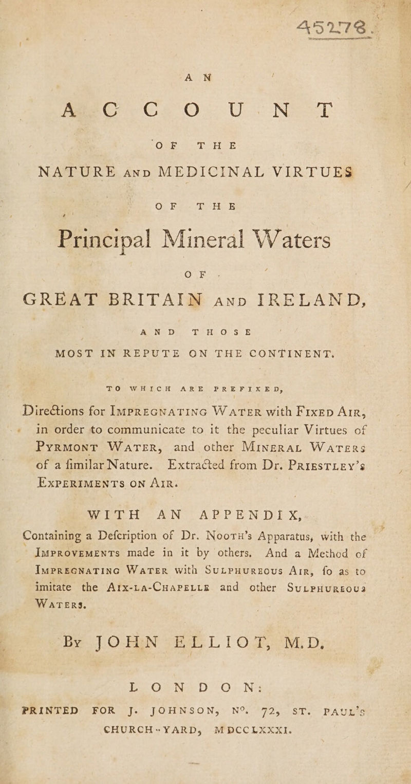 ree area seen erenem a SES A WN meer Ge Ov Uo Nee “Ok T H-R NATURE axv MEDICINAL VIRTUES i Os-E THE Principal Mineral Waters OF  GREAT BRITAIN ann IRELAND, A N D T°H.O-S E MOST IN REPUTE ON THE CONTINENT. de Om WeltetoC.H A RoE BRIE, PUT x ELD, DireGtions for IprecnaTinGc Water with Fixep Arr, in order to communicate to it the peculiar Virtues of Pyrmont Water, and other Minerat Warers of a fimilar Nature. Extracted from Dr. PrigsTLey’s EXPERIMENTS ON AIR. Woe i. AN <“ARPEN DEX, ImMpPROVEMENTs made in it by others, And a Method of IMPREGNATING WATER With SuLPHUREOUs Air, fo as to imitate the Arx-ta-CuapeLte and other SuLpHuREoua WATERS. ‘By. O-EEN © Ba: L 1 0.55 Mi D; Bie O erie DO 4, Nii PRINTED FOR J. JOHNSON, N% 72, ST. PAUL’s CHURCHYARD, MDCCLXXKXI.