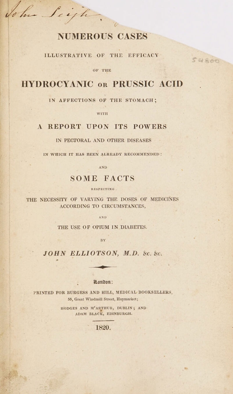 * ailieaied wh NUMEROUS CASES ILLUSTRATIVE OF THE EFFICACY HYDROCYANIC or PRUSSIC ACID IN AFFECTIONS OF THE STOMACH; WITH A REPORT UPON ITS POWERS IN PECTORAL AND OTHER DISEASES IN WHICH IT HAS BEEN ALREADY RECOMMENDED : AND SOME FACTS RESPECTING THE NECESSITY OF VARYING THE DOSES OF MEDICINES ACCORDING TO CIRCUMSTANCES, AND THE USE OF OPIUM IN_ DIABETES. BY JOHN ELLIOTSON, M.D. &amp;e. &amp;c. Mire Sans Hondo: ° PRINTED FOR BURGESS AND HILL, MEDICAL BOOKSELLERS, 55, Great Windmill Street, Haymarket; HODGES AND M“ARTHUR, DUBLIN; AND ADAM BLACK, EDINBURGH. 1820.