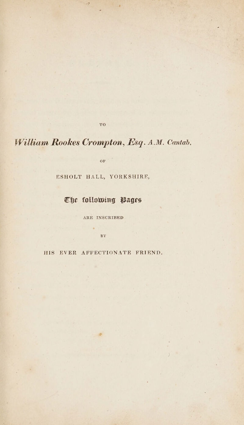 TO Wiliam Rookes Crompton, Hsq. A.M. Cantab, ESHOLT HALL, YORKSHIRE, he following Wages ARE INSCRIBED BY HIS EVER AFFECTIONATE FRIEND.