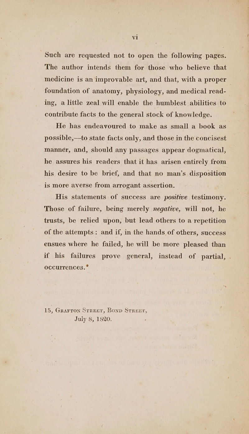 Such are requested not to open the following pages. The author intends them for those who believe that medicine is an improvable art, and that, with a proper — foundation of anatomy, physiology, and medical read- ing, a little zeal will enable the humblest abilities to contribute facts to the general stock of knowledge. He has endeavoured to make as small a book as possible,—to state facts only, and those in the concisest manner, and, should any passages appear dogmatical, he assures his readers that it has arisen entirely from his desire to be brief, and that no man’s disposition is more averse from arrogant assertion. His statements of success are positive testimony. Those of failure, being merely negative, will not, he trusts, be relied upon, but lead others to a repetition of the attempts: and if, in the hands of others, success ensues where he failed, he will be more pleased than if his failures prove general, instead of partial, . occurrences. *® 15, Grarron Street, Bonp Streer, July 8, 1820.