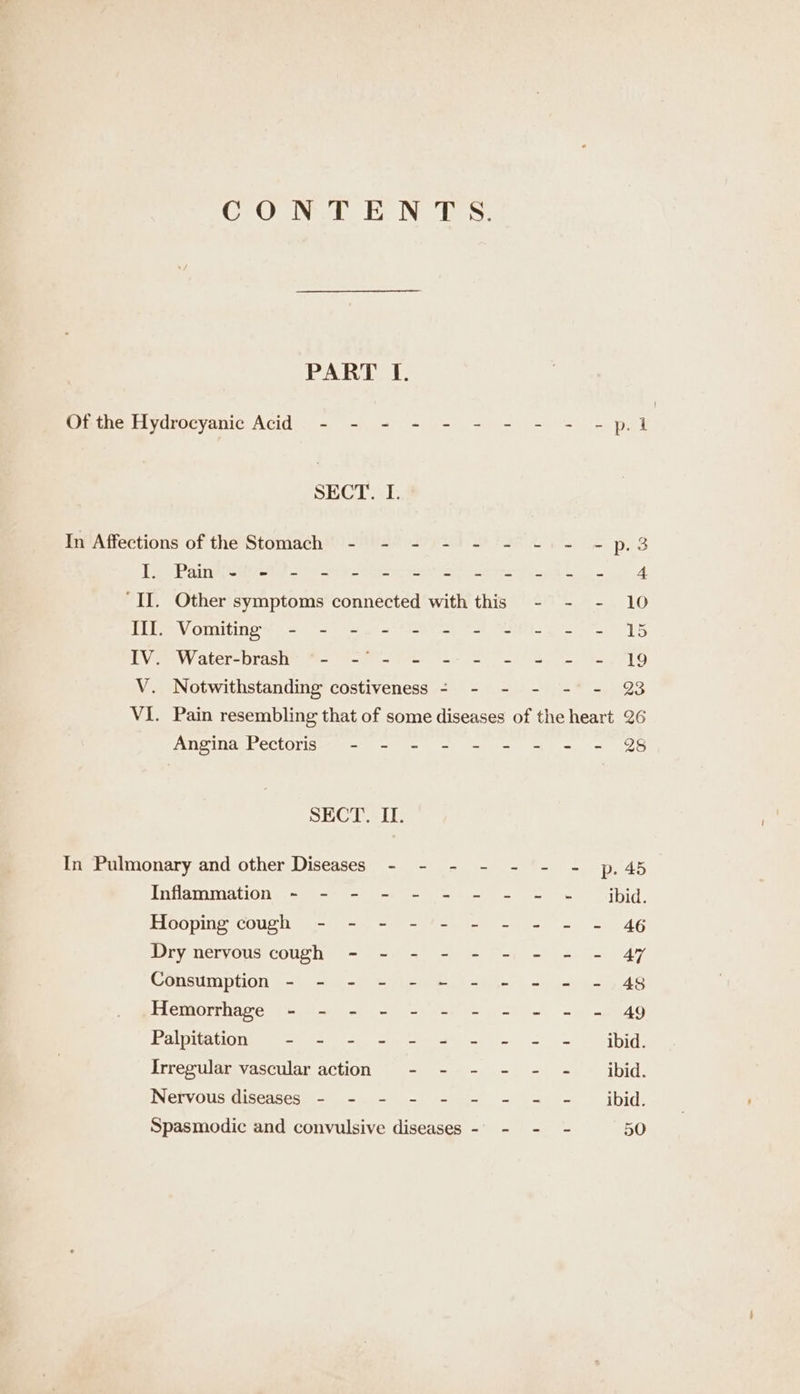 CONTENTS. PART I. Of the Hydroeyanic Acid - - = - - - - - - -p.l SECT. I. In Affections of the Stomach - - - - - - -1 - -p.3 Ty Paint(styet oi tree ap cere eet ee 4 ‘II. Other symptoms connected with this - - - 10 Tt Vomiting! = = S.-i ey Tat Va Vem W ater-Drasie N= 6-8 ren ae) eS) Pee V. Notwithstanding costiveness - - - - -° - @ VI. Pain resembling that of some diseases of the heart 26 Angina Pectoris - - - - - - = - = SECT. IT. In Pulmonary and other Diseases - - - - - - - p,45 Inflammation - - - - - - - - - ~- ibid. Hooping cough - - - - - - - = - - 46 Dry nervous cough - - - - - -- = - 47 Consumption - - - - - =~ - - = - - 48 Iai Giugittorei pe we reese og Silvan | eee tee f6' Palpitation - - - - - = - + = = ibid. Irregular vascular action - - - - - - _ ibid. Nervous diseases - - - - - - - = - _ ibid. Spasmodic and convulsive diseases - - - - 50