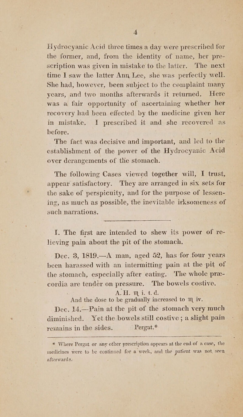 4A Hydrocyanic Acid three times a day were prescribed for the former, and, from the identity of name, her pre- scription was given in mistake to the latter. The next time I saw the latter Ann Lee, she was perfectly well. She had, however, been subject to the complaint many years, and two months afterwards it returned. Here was a fair opportunity of ascertaining whether her recovery had been effected by the medicine given her in mistake. I prescribed if and she recovered as before. The fact was decisive and important, and led Pe the establishment of the power of the Hydrocyanic Acid over derangements of the stomach. The following Cases viewed together will, I trust, appear satisfactory. They are arranged in six sets for the sake of perspicuity, and for the purpose of lessen- ing, as much as possible, the inevitable irksomeness of such narrations. | I. The first are intended to shew its power of re- lieving pain about the pit of the stomach. Dec. 3, 1819.—A man, aged 52, has for four years been harassed with an intermitting pain at the pit of the stomach, especially after eating. 'The whole pre- cordia are tender on pressure. The bowels costive. A Hino end the dose to be gradually increased to 1 iv. Dec. 14.—Pain at the pit of the stomach very much diminished. Yet the bowels still costive ; a slight pain reimains in the sides. Pergat.* * Where Pergat or any other prescription appears at the end of a case, the medicines were to be continued for a week, and the patient was not, seen afterwards.