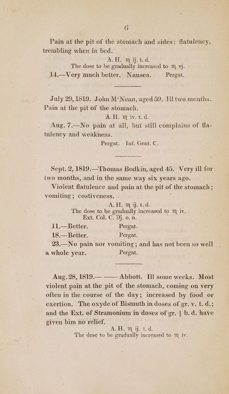 G- Pain at the pit of the stomach and sides: flatulency, trembling when in bed. Reema ets. Ce The dose to be gradually increased to 1 vj. 14.—Very much better. Nausea. Pergat, ny July 29,1819. John M‘Nean, aged 59. [ll two months. Pain at the pit of the stomach. ASH. aneiv. +t. ‘d: ! Aug. 7.—No pain at all, but still Hee of fla- tulency and weakness. Pergat. Inf. Gent. C. Sept. 2, 1819.—Thomas Bodkin, aged 45. Very ill for two months,.and in the same way six years ago. Violent flatulence and pain at the pit of the stomach ; vomiting; costiveness. A.H. m y. The dose to be gr: RE Ee to iv. Pxt. Col. C, 9120. n. i1.—Better. Pergat. 18.— Better. Pergat. 23.—No pain nor vomiting; and has not been so well a whole year. Pergat. Aug. 28, 1819.— —— Abbott. [ll some weeks. Most violent pain at the pit of the stomach, coming on very often in the course of the day; increased by food or exertion. The oxyde of Bismuth in doses of gr. v. t. d.; and the Ext. of Stramonium in doses of gr. 3 b.d. have given him no relief. AH 1j:&lt;t: d.