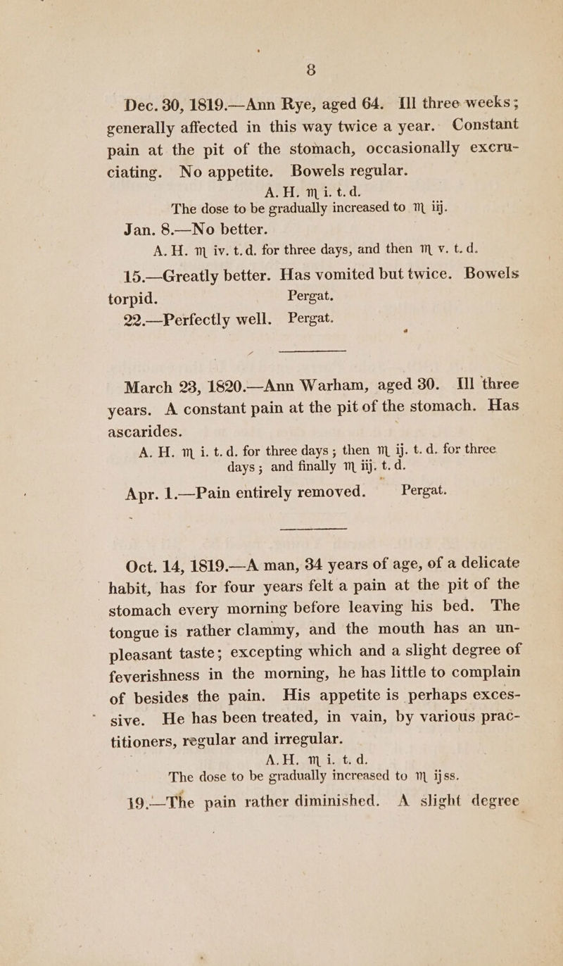 Dec. 30, 1819.—Ann Rye, aged 64. [Il three weeks ; generally affected in this way twice a year. Constant pain at the pit of the stomach, occasionally excru- ciating. No appetite. Bowels regular. A.H. mi. t.d. The dose to be gradually increased to ™ ii. Jan. 8.—No better. A.H. 1 iv. t.d. for three days, and then 1 v. t.d. 15.—Greatly better. Has vomited but twice. Bowels torpid. Pergat. 22.—Perfectly well. Pergat. a March 23, 1820.—Ann Warham, aged 30. Ill three years. A constant pain at the pit of the stomach. Has ascarides. A. H. 1 i. t.d. for three days ; then m ij. t. d. for three days ; and finally mm ii. t.d. Apr. 1.—Pain entirely removed. Pergat. ee Oct. 14, 1819.—A man, 34 years of age, of a delicate habit, has for four years felt a pain at the pit of the stomach every morning before leaving his bed. The tongue is rather clammy, and the mouth has an un- pleasant taste; excepting which and a slight degree of feverishness in the morning, he has little to complain of besides the pain. His appetite is perhaps exces- sive. He has been treated, in vain, by various prac- titioners, regular and irregular. AH aietets dc: The dose to be gradually increased to ijss. 19.—The pain rather diminished. A slight degree