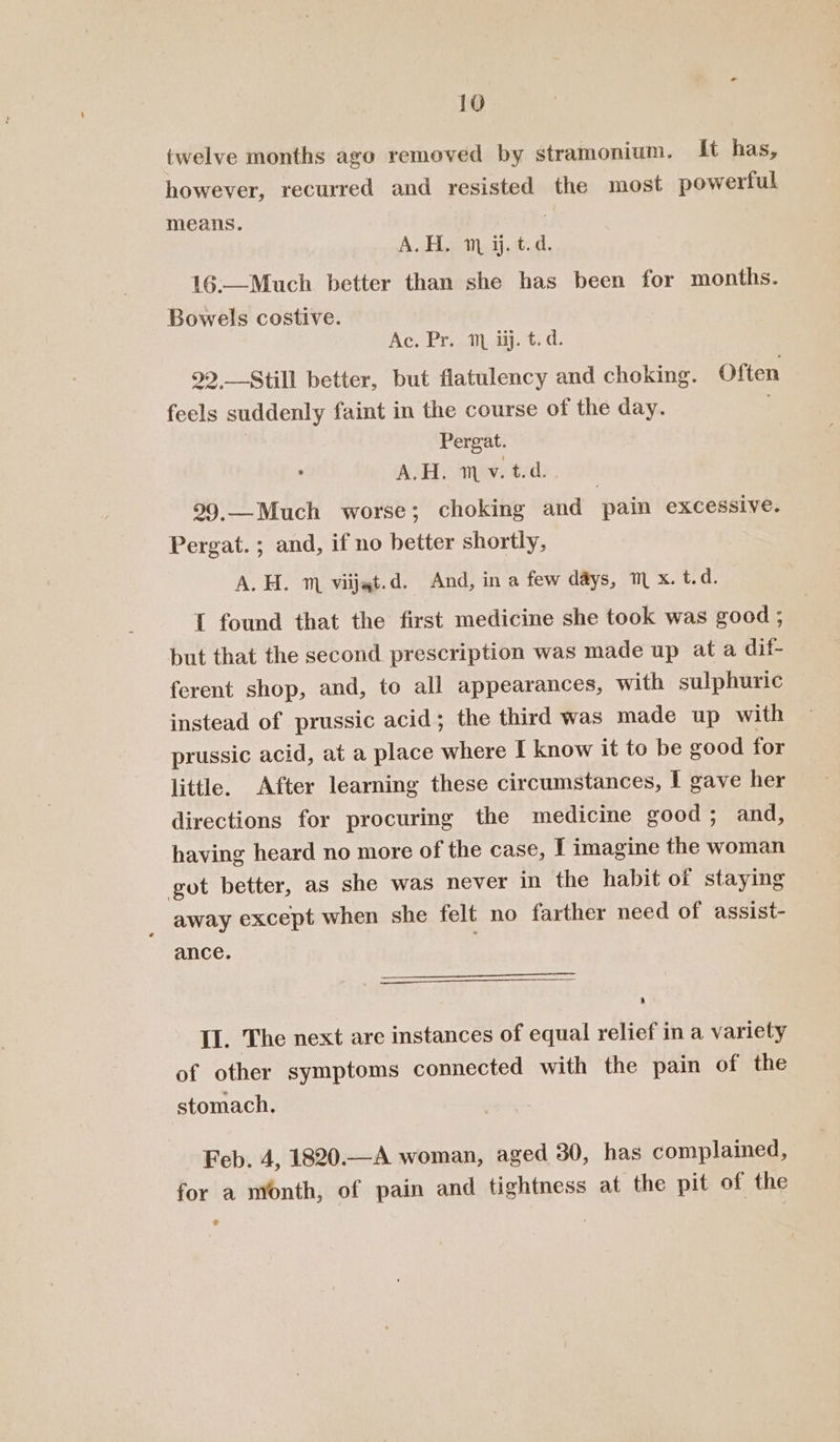 twelve months ago removed by stramonium. It has, however, recurred and resisted the most powerful means. A.H. m ij. t.d. 16.—Much better than she has been for months. Bowels costive. Ac. Pr. 1 ij. t.d. 99,-Still better, but flatulency and choking. Often feels suddenly faint in the course of the day. ; Pergat. A.H. ™ v. t.d. 99,—Much worse; choking and pain excessive. Pergat. ; and, if no better shortly, A. H. m viijat.d. And, in a few days, ™ x. alk I found that the first medicine she took was good ; but that the second prescription was made up at a dif- ferent shop, and, to all appearances, with sulphuric instead of prussic acid; the third was made up with prussic acid, at a place where I know it to be good for little. After learning these circumstances, I gave her directions for procuring the medicine good; and, having heard no more of the case, I imagine the woman got better, as she was never in the habit of staying _ away except when she felt no farther need of assist- ance. II. The next are instances of equal relief in a variety of other symptoms connected with the pain of the stomach. Feb. 4, 1820.—A woman, aged 30, has complained, for a month, of pain and tightness at the pit of the e