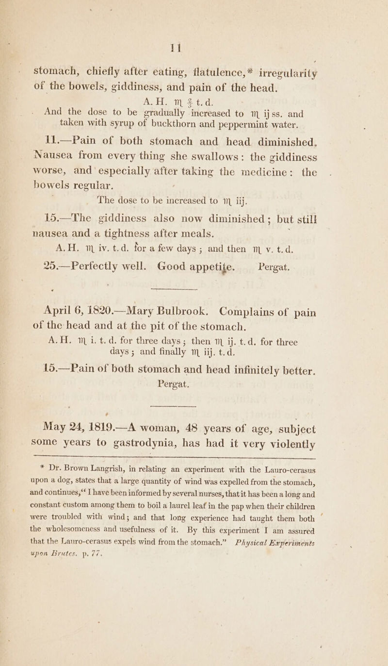 1] stomach, chiefly after eating, flatulence,* irregularity of the bowels, giddiness, and pain of the head. A.H. m $t.d. And the dose to be gradually increased to mm ijss. and taken with syrup of buckthorn and peppermint water. 11.—Pain of both stomach and head diminished. Nausea from every thing she swallows: the giddiness worse, and especially after taking the medicine: the bowels regular. , The dose to be increased to 1 ij. 15.—The giddiness also now diminished; but still nausea and a tightness after meals. ; A.H. 1 iv. t.d. for a few days ; and then v. t.d. 25.—Perfectly well. Good appetite. Pergat. A April 6, 1820.—Mary Bulbrook. Complains of pain of the head and at the pit of the stomach. A.H. mi. t.d. for three days ; then 1) ij. t.d. for three days ; and finally mm iij. t.d. 15.—Pain of both stomach and head infinitely better. Pergat. ? May 24, 1819.—A woman, 48 years of age, subject some years to gastrodynia, has had it very violently a a * Dr. Brown Langrish, in relating an experiment with the Lauro-cerasus upon a dog, states that a large quantity of wind was expelled from the stomach, and continues,“ I have been informed by several nurses, that it has been a long and constant custom among them to boil a laurel leaf in the pap when their children were troubled with wind; and that long experience had taught them both the wholesomeness and usefulness of it. By this experiment I am assured that the Lauro-cerasus expels wind from the stomach.” Physical Experiments upon Brutes. p. 77.