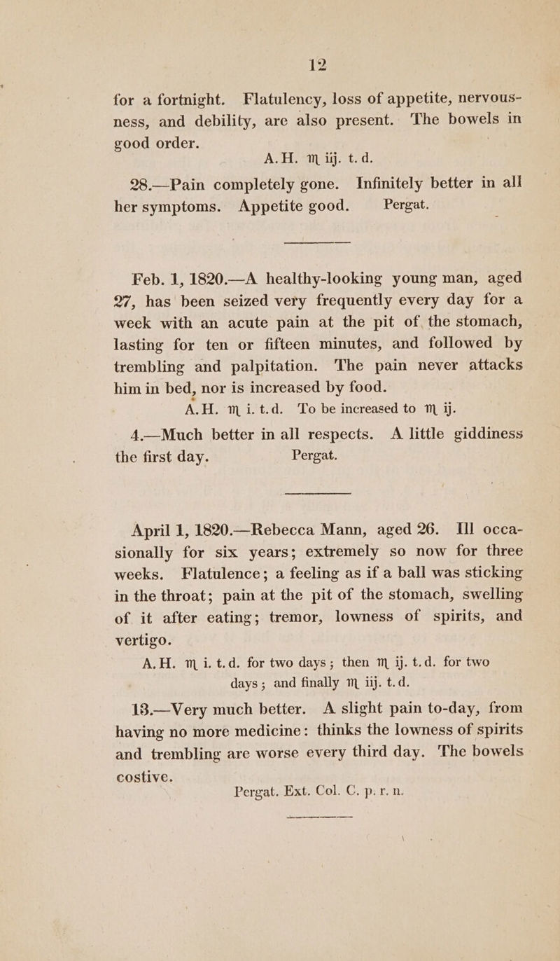 for a fortnight. Flatulency, loss of appetite, nervous- ness, and debility, are also present. The bowels in good order. A.H. 1m iij. t.d. 28.—Pain completely gone. Infinitely better in all her symptoms. Appetite good. Pergat. Feb. 1, 1820.—A healthy-looking young man, aged 27, has been seized very frequently every day for a week with an acute pain at the pit of the stomach, ~ lasting for ten or fifteen minutes, and followed by trembling and palpitation. The pain never attacks him in bed, nor is increased by food. AH. m i.t.d. To be increased to ™ jj. 4.—Much better in all respects. A little giddiness the first day. Pergat. April 1, 1820.—Rebecca Mann, aged 26. III occa- sionally for six years; extremely so now for three weeks. Flatulence; a feeling as if a ball was sticking in the throat; pain at the pit of the stomach, swelling of it after eating; tremor, lowness of spirits, and vertigo. A.H. mi. t.d. for two days; then m ij. t.d. for two days; and finally m ii. t.d. 18.—Very much better. A slight pain to-day, from having no more medicine: thinks the lowness of spirits and trembling are worse every third day. The bowels costive. Pergat. Ext. Col. C. p.r. n. ee ee