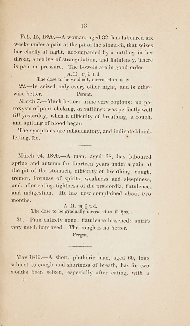 Feb. 15, 1820.—A woman, aved 32, has laboured six weeks under a pain at the pit of the stomach, that seizes her chiefly at night, accompanied by a rattling in her throat, a feeling of strangulation, and flatulency. There is pain on pressure. The bowels are in good order. Aebi een ie td: The dose to be gradually increased to 1 iv. 22.—Is seized only every other night, and is other- wise better. . Pergat. March 7.-Much better: urine very copious: no pa- roxysm of pain, choking, or rattling: was perfectly well till yesterday, when a difficulty of breathing, a cough, and spitting of blood began. ‘the symptoms are inflammatory, and indicate blood- letting, &amp;c. ~~, March 24, 1820.—A man, aged 88, has laboured spring and autumn for fourteen years under a pain at the pit of the stomach, difficulty of breathing, cough, tremor, lowness of spirits, weakness and acne and, after eating, tightness of the precordia, flatulence, and indigestion. He has now complained about two months. AGEL es +t Lhe dose to be gradually increased to 1 ijss. . 31.—Pain entirely gone: flatulence lessened: spirits very much improved. The cough is no better. Pergat. , May 1819.—A short, plethoric man, aged 60, long subject to cough and shortness of breath, has for two months been seized, especially after cating, with a