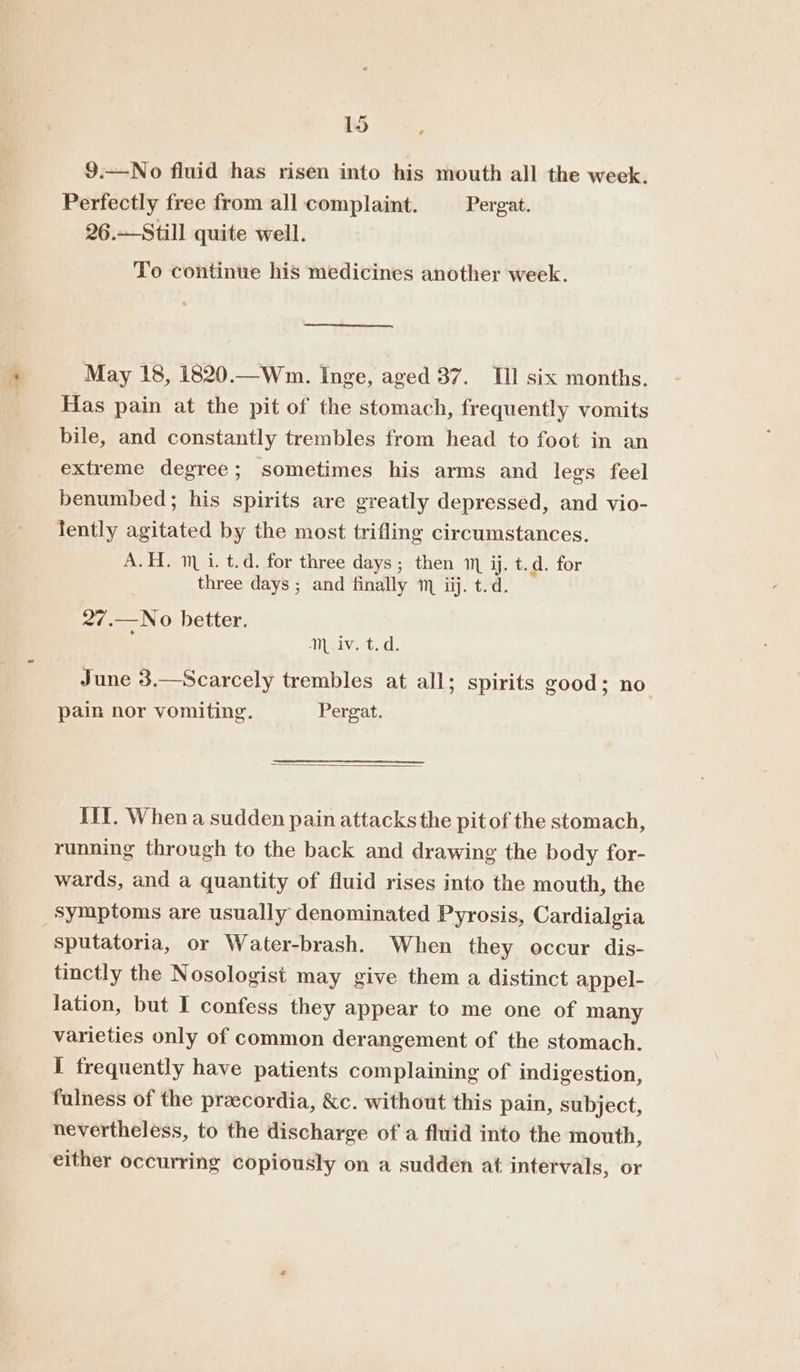 9.—No fluid has risen into his mouth all the week. Perfectly free from all complaint. Pergat. 26.—Still quite well. To continue his medicines another week. May 18, 1820.—Wm. Inge, aged 37. III six months. Has pain at the pit of the stomach, frequently vomits bile, and constantly trembles from head to foot in an extreme degree; sometimes his arms and legs feel benumbed; his spirits are greatly depressed, and vio- fently agitated by the most trifling circumstances. A.H. 1 i. t.d. for three days; then m ij. t.d. for three days ; and finally m ijj. t.d. 27.—No better. ; Miaivert.d. June 3.—Scarcely trembles at all; spirits good; no pain nor vomiting. Pergat. IIY. When a sudden pain attacks the pitof the stomach, running through to the back and drawing the body for- wards, and a quantity of fluid rises into the mouth, the symptoms are usually denominated Pyrosis, Cardialgia sputatoria, or Water-brash. When they occur dis- tinctly the Nosologist may give them a distinct appel- lation, but I confess they appear to me one of many varieties only of common derangement of the stomach. I frequently have patients complaining of indigestion, fulness of the preecordia, &amp;c. without this pain, subject, nevertheless, to the discharge of a fluid into the mouth, either occurring copiously on a sudden at intervals, or