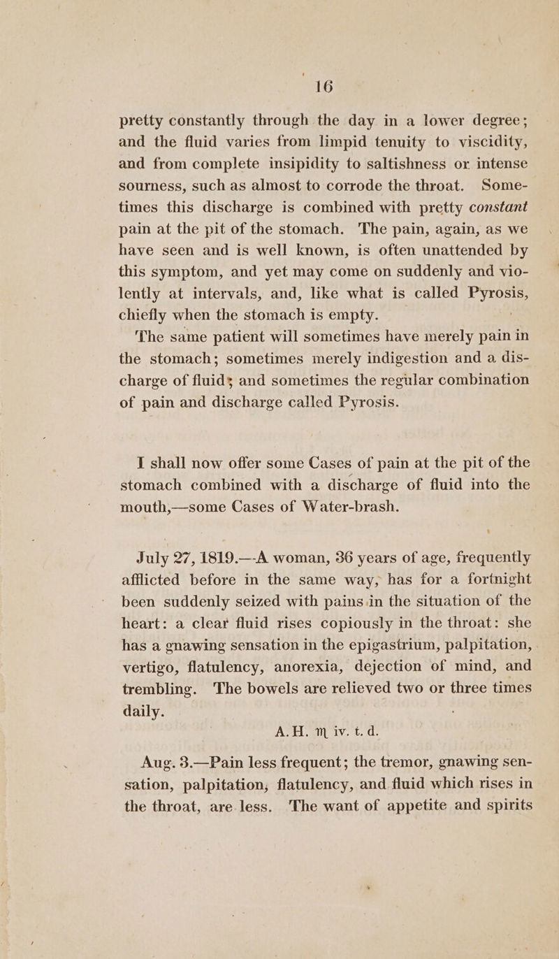 “16 pretty constantly through the day in a lower degree; and the fluid varies from limpid tenuity to viscidity, and from complete insipidity to saltishness or intense sourness, such as almost to corrode the throat. Some- times this discharge is combined with pretty constant pain at the pit of the stomach. The pain, again, as we have seen and is well known, is often unattended by this symptom, and yet may come on suddenly and vio- lently at intervals, and, like what is called Pyrosis, chiefly when the stomach is empty. The same patient will sometimes have merely pain in the stomach; sometimes merely indigestion and a dis- charge of fluids and sometimes the regular combination of pain and discharge called Pyrosis. I shall now offer some Cases of pain at the pit of the stomach combined with a discharge of fluid into the mouth,—some Cases of W ater-brash. July 27, 1819.—-A woman, 36 years of age, frequently afflicted before in the same way, has for a fortnight been suddenly seized with pains.in the situation of the heart: a clear fluid rises copiously in the throat: she has a gnawing sensation in the epigastrium, palpitation, vertigo, flatulency, anorexia, dejection of mind, and trembling. The bowels are relieved two or three times daily. ASE ity. 10, de Aug. 3.—Pain less frequent; the tremor, gnawing sen- sation, palpitation, flatulency, and fluid which rises in the throat, are less. The want of appetite and spirits
