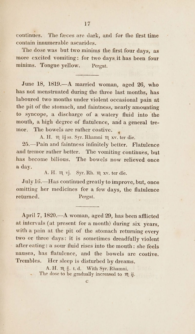 continues. ‘The faeces are dark, and for the first time contain innumerable ascarides. ‘The dose was but two minims the first four days, as more excited vomiting: for two days.it has been four minims. Tongue yellow. Pergat. June 18, 1819.—A married woman, aged 26, who has not menstruated during the three last months, has laboured two months under violent occasional pain at the pit of the stomach, and faintness, nearly amounting to syncope, a discharge of a watery fluid into the mouth, a high degree of flatulence, and a general tre- mor. The bowels are rather costive. | A. H. m ijss. Syr. Rhamni m xv. ter die. 25.—Pain and faintness infinitely better. Flatulence and tremor rather better. The vomiting continues, but has become bilious. The bowels now relieved once a day. A. H. m vj. Syr. Rh. 1 xv. ter die. July 16.—Has continued greatly to improve, but, once omitting her medicines for a few days, the flatulence retumed. Pergat. April 7, 1820.—A woman, aged 29, has been afflicted at intervals (at present for a month) during six years, with a pain at the pit of the stomach retumming every two or three days: it is sometimes dreadfully violent after eating: a sour fluid rises into the mouth: she feels nausea, has flatulence, and the bowels are costive. Trembles. Her sleep is disturbed by dreams. A.H. m2. t.d. With Syr. Rhamni. - The dose to be gradually increased to m ij. Cc