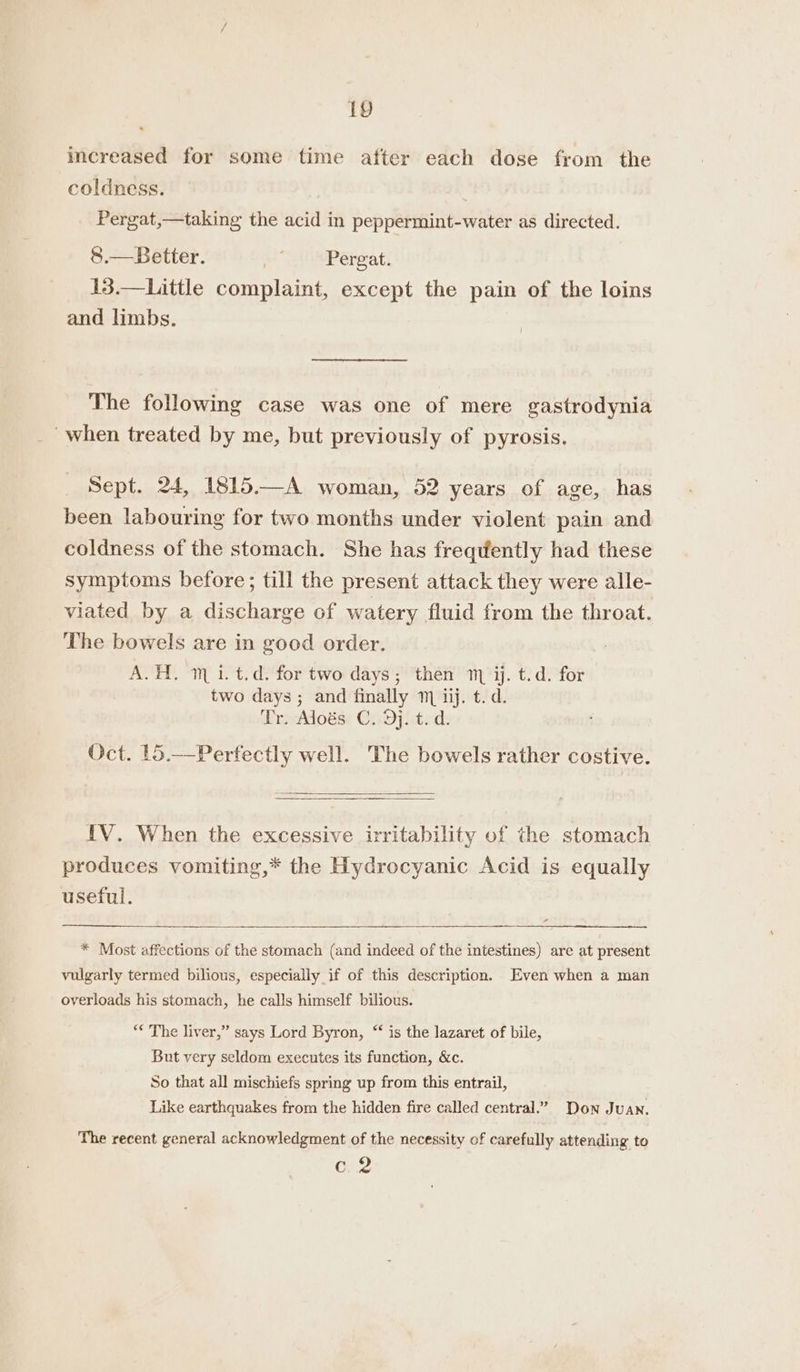 increased for some time after each dose from the coldness. Pergat,—taking the acid in peppermint-water as directed. 8.—Better. . Pergat. 13.—Little complaint, except the pain of the loins and limbs. | The following case was one of mere gastrodynia when treated by me, but previously of pyrosis. Sept. 24, 1815.—A woman, 52 years of age, has been labouring for two months under violent pain and coldness of the stomach. She has freqdently had these symptoms before; till the present attack they were alle- viated by a discharge of watery fluid from the throat. The bowels are in good order. A.H, i. t.d. for two days; then m ij. t.d. for two days; and finally 1 iij. t. d. Tr. Aloés C. Dj. t. d. Oct. 15.—Perfectly well. The bowels rather costive. IV. When the excessive irritability of the stomach produces vomiting,* the Hydrocyanic Acid is equally useful. - * Most affections of the stomach (and indeed of the intestines) are at present vulgarly termed bilious, especially if of this description. Even when a man overloads his stomach, he calls himself bilious. ** The liver,” says Lord Byron, “‘ is the lazaret, of bile, But very seldom executes its function, &amp;c. So that all mischiefs spring up from this entrail, Like earthquakes from the hidden fire called central.” Don Juan. The recent general acknowledgment of the necessity of carefully attending to C2