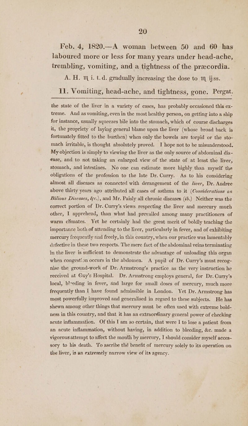 Feb. 4, 1820.—A woman between 50 and 60 has laboured more or less for many years under head-ache, trembling, vomiting, and a tightness of the preecordia. A. H. mi. t.d. gradually increasing the dose to m ijss. 11. Vomiting, head-ache, and tightness, gone. Pergat. the state of the liver in a variety of cases, has probably occasioned this ex- treme. And as vomiting, even in the most healthy person, on getting into a ship for instance, usually squeezes bile into the stomach, which of course discharges it, the propriety of laying general blame upon the liver (whose broad back is fortunately fitted to the burthen) when only the bowels are torpid or the sto- mach irritable, is thought absolutely proved. I hope not to be misunderstood. My objection is simply to viewing the liver as the only source of abdominal dis- ease, and to not taking an enlarged view of the state of at least the liver, stomach, and intestines. No one can estimate more highly than myself the obligations of the profession to the late Dr. Curry. As to his considering almost all diseases as connected with derangement of the /iver, Dr. Andree above thirty years ago attributed all cases of asthma to it (Considerations on Bilious Diseases, &amp;c.), and Mr. Paisly all chronic diseases (¢b.)- Neither was the correct portion of Dr. Curry’s views respecting the liver and mercury much other, I apprehend, than what had prevailed among many practitioners of warm climates. Yet he certainly had the great merit of boldly teaching the importance both of attending to the liver, particularly in fever, and of exhibiting mercury frequently and freely, in this country, when our practice was lamentably defective in these two respects. The mere fact of the abdominal veins terminating in the liver is sufficient to demonstrate the advantage of unloading this organ when congestion occurs in the abdomen. A pupil of Dr. Curry’s must recog- nise the ground-work of Dr. Armstrong’s practice as the very instruction he received at Guy’s Hospital. Dr. Armstrong employs general, for Dr. Curry’s local, bleeding in fever, and large for small doses of mercury, much more frequently than I have found admissible in London. Yet Dr. Armstrong has most powerfully improved and generalised in regard to these subjects. He has shewn among other things that mercury must be often used with extreme bold- ness in this country, and that it has an extraordinary general power of checking acute inflammation. Of this I am so certain, that were I to lose a patient from an acute inflammation, without having, in addition to bleeding, &amp;c. made a vigorous attempt to affect the mouth by mercury, I should consider myself acces- sory to his death. To ascribe thé benefit of mercury solely to its operation on the liver, is an extremely narrow view of its agency.