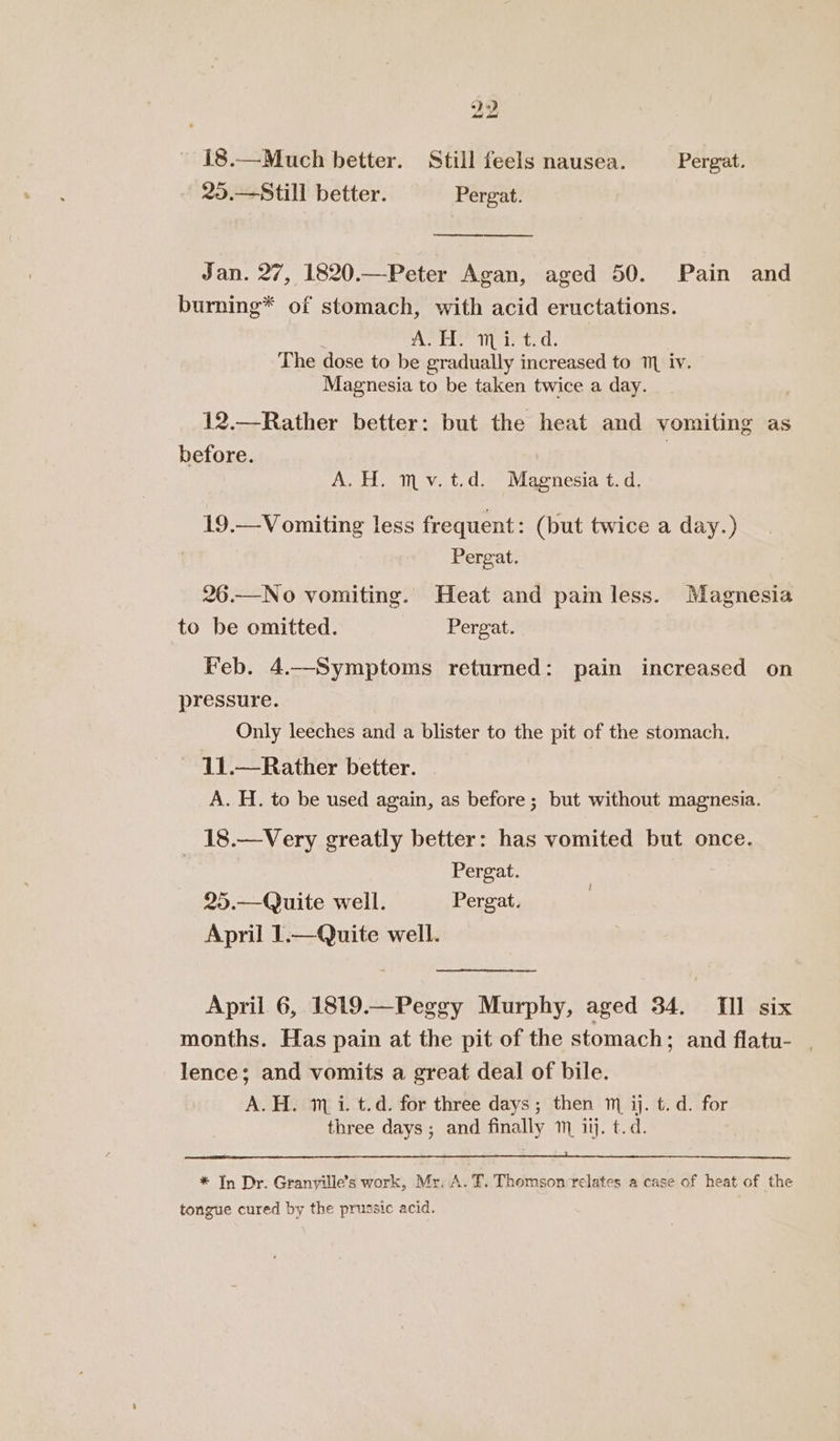 18.—Much better. Still feels nausea. Pergat. 25.—Still better. Pergat. te Jan. 27, 1820.—Peter Agan, aged 50. Pain and burning* of stomach, with acid eructations. ATH? mpi: tid. The dose to be gradually increased to 1 iv. © Magnesia to be taken twice a day. 12.—Rather better: but the heat and vomiting as before. A. H. mv.t.d. Magnesia t. d, 19.— Vomiting less frequent: (but twice a day.) Pergat. 26.—No vomiting. Heat and painless. Magnesia to be omitted. Pergat. Feb. 4.Symptoms returned: pain increased on pressure. Only leeches and a blister to the pit of the stomach. 11.—Rather better. A. H. to be used again, as before; but without magnesia. 18.—Very greatly better: has vomited but once. | Pergat. 25.—Quite well. Pergat. April 1.—Quite well. April 6, 1819.—Peggy Murphy, aged 34. TIl six months. Has pain at the pit of the stomach; and flatu- | lence; and vomits a great deal of bile. A.H. 1m i. t.d. for three days; then ™ ij. t.d. for three days ; and finally 1 ij. t.d. * In Dr. Granville’s work, Mr. A. T,. Thomson relates a case of heat of the tongue cured by the prussic acid.