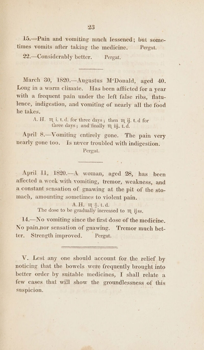 15.—Pain and vomiting much lessened; but some- times vomits after taking the medicine. Pergat. 22.—Considerably better. Pergat. —$$$—$ March 30, 1820.—Augustus M‘Donald, aged 40. Long in a warm climate. Has been afflicted for a year with a frequent pain under the left false ribs, flatu- lence, indigestion, and vomiting of nearly all the food he takes. A. H. mi. t.d. for three days; then 1, ij. t.d for three days; and’finally 1 iij. t.d. April 8.—Vomiting entirely gone. The pain very nearly gone too. Is never troubled with indigestion. Pergat. 4 —— t April 1i, 1820—A woman, aged 28, has been affected a week with vomiting, tremor, weakness, and a constant sensation of gnawing at the pit of the sto- mach, amounting sometimes to violent pain. A.H, m %.t.d. The dose to be gradually increased to m ijss. 14.—No vomiting since the first dose of the medicine. No pain.nor sensation of gnawing. Tremor much bet- ter. Strength improved. _ Pergat. _ V. Lest any one should account for the relief by noticing that the bowels were frequently brought into better order by suitable medicines, I shall relate a few cases that will show the groundlessness of this suspicion. |