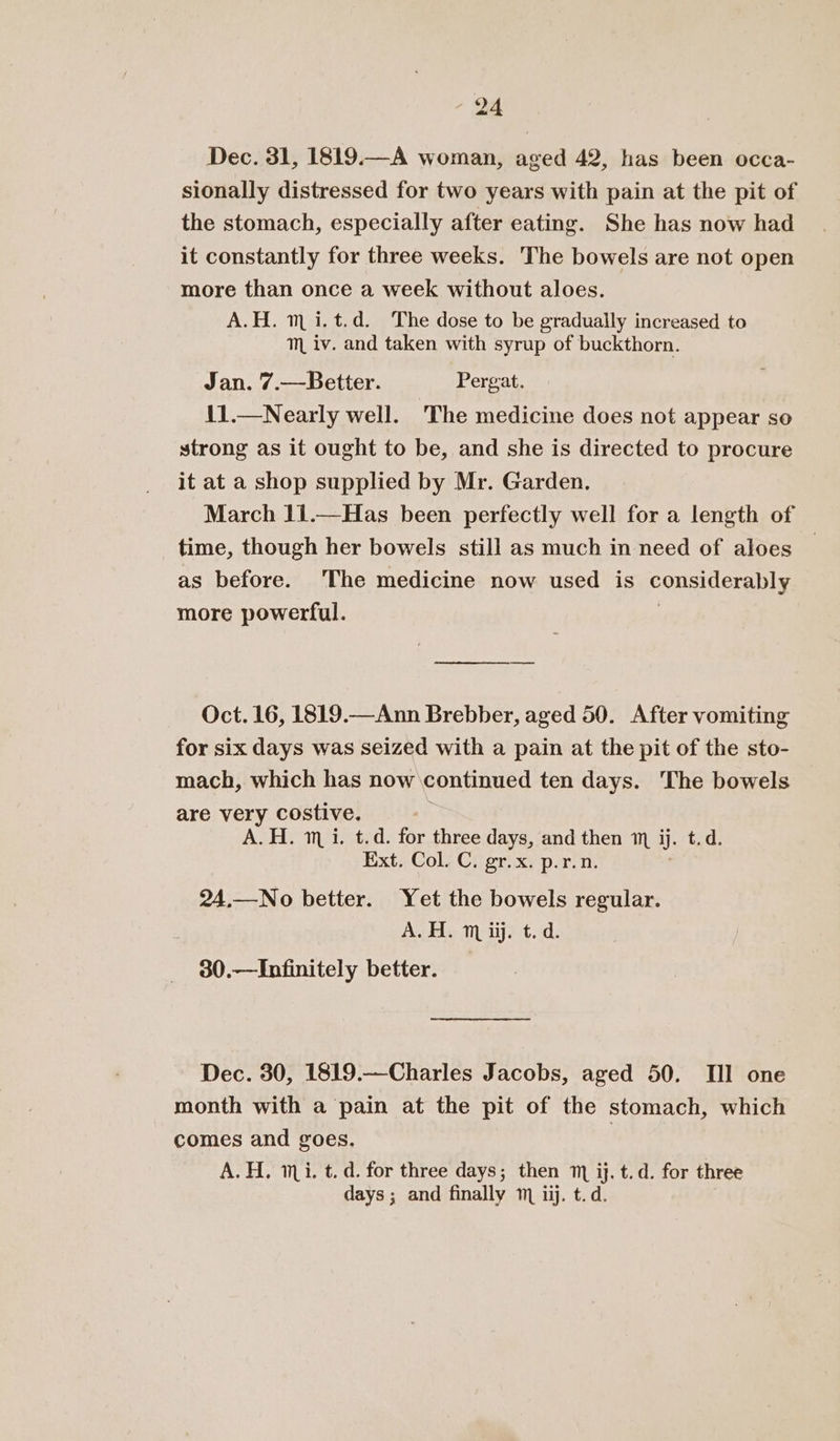 Dec. 31, 1819.—A woman, aged 42, has been occa- sionally distressed for two years with pain at the pit of the stomach, especially after eating. She has now had it constantly for three weeks. The bowels are not open more than once a week without aloes. A.H. m i. t.d. The dose to be gradually increased to mM iv. and taken with syrup of buckthorn. Jan. 7.—Better. Pergat. 11.—Nearly well. The medicine does not appear so strong as it ought to be, and she is directed to procure it at a shop supplied by Mr. Garden. March 11.—Has been perfectly well for a length of time, though her bowels still as much in need of aloes as before. The medicine now used is considerably more powerful. a Oct. 16, 1819.—Ann Brebber, aged 50. After vomiting for six days was seized with a pain at the pit of the sto- mach, which has now continued ten days. The bowels are very costive. A.H. mi. t.d. for three days, and then m ij. ted. Ext. Col. C. gr.x. p.r.n. 24.—No better. Yet the bowels regular. Ag. maijet.d. 30.—Infinitely better. Dec. 30, 1819.—Charles Jacobs, aged 50. TI] one month with a pain at the pit of the stomach, which comes and goes. A.H. ii. t. d. for three days; then m ij. t.d. for three days ; and finally 1 iij. t.d.