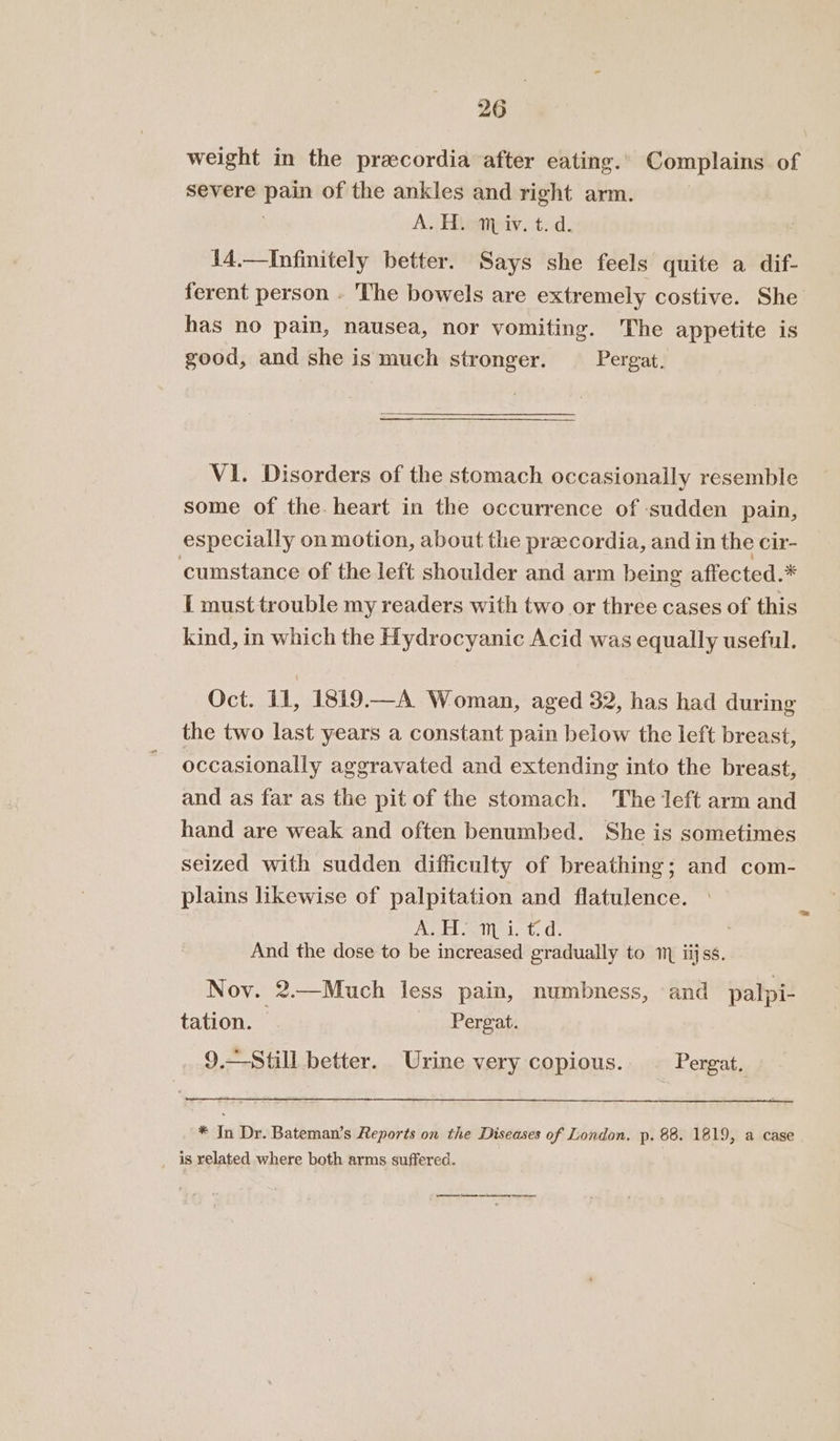 weight in the pracordia after eating.. Complains. of severe Pome of the ankles and right arm. A. H. ™ iv. t. d. 14.—Infinitely better. Says she feels quite a dif- ferent person - The bowels are extremely costive. She has no pain, nausea, nor vomiting. The appetite is good, and she is much stronger. Pergat. VI. Disorders of the stomach occasionally resemble some of the. heart in the occurrence of ‘sudden pain, especially on motion, about the praecordia, and in the cir- cumstance of the left shoulder and arm being affected.* I must trouble my readers with two or three cases of this kind, in which the Hydrocyanic Acid was equally useful. Oct. 11, 1819.—A Woman, aged 32, has had during the two last years a constant pain below the left breast, occasionally aggravated and extending into the breast, and as far as the pit of the stomach. The left arm and hand are weak and often benumbed. She is sometimes seized with sudden difficulty of breathing; and com- plains likewise of palpitation and flatulence. Ate anisict. d. And the dose to be increased gradually to 1 iijss. Nov. 2.—Much less pain, numbness, and pal; pi- tation. | Pergat. 9.- Urine very copious. Pergat, * In Dr. Bateman’s Reports on the Diseases of London. p. 88. 1819, a case is related where both arms suffered.