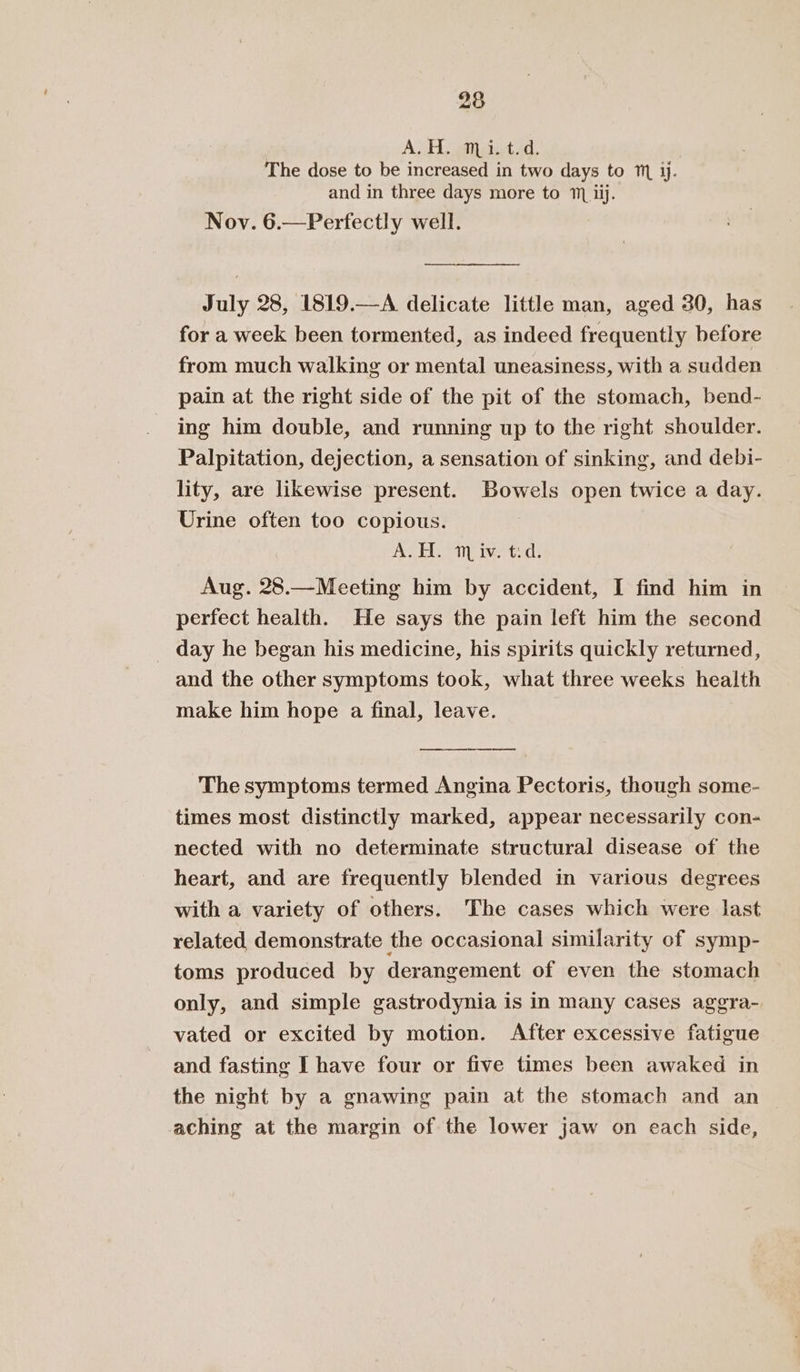 | ADH S43 atest id. The dose to be increased in two days to ™ jj. and in three days more to 1 iij. Nov. 6.—Perfectly well. —— July 28, 1819.—A delicate little man, aged 30, has for a week been tormented, as indeed frequently before from much walking or mental uneasiness, with a sudden pain at the right side of the pit of the stomach, bend- ing him double, and running up to the right shoulder. Palpitation, dejection, a sensation of sinking, and debi- lity, are likewise present. Bowels open twice a day. Urine often too copious. AST Dy inet: Aug. 28.—Meeting him by accident, I find him in perfect health. He says the pain left him the second day he began his medicine, his spirits quickly returned, and the other symptoms took, what three weeks health make him hope a final, leave. The symptoms termed Angina Pectoris, though some- times most distinctly marked, appear necessarily con- nected with no determinate structural disease of the heart, and are frequently blended in various degrees with a variety of others. The cases which were last related, demonstrate the occasional similarity of symp- toms produced by derangement of even the stomach only, and simple gastrodynia is in many cases aggra- vated or excited by motion. After excessive fatigue and fasting I have four or five times been awaked in the night by a gnawing pain at the stomach and an _ aching at the margin of the lower jaw on each side,